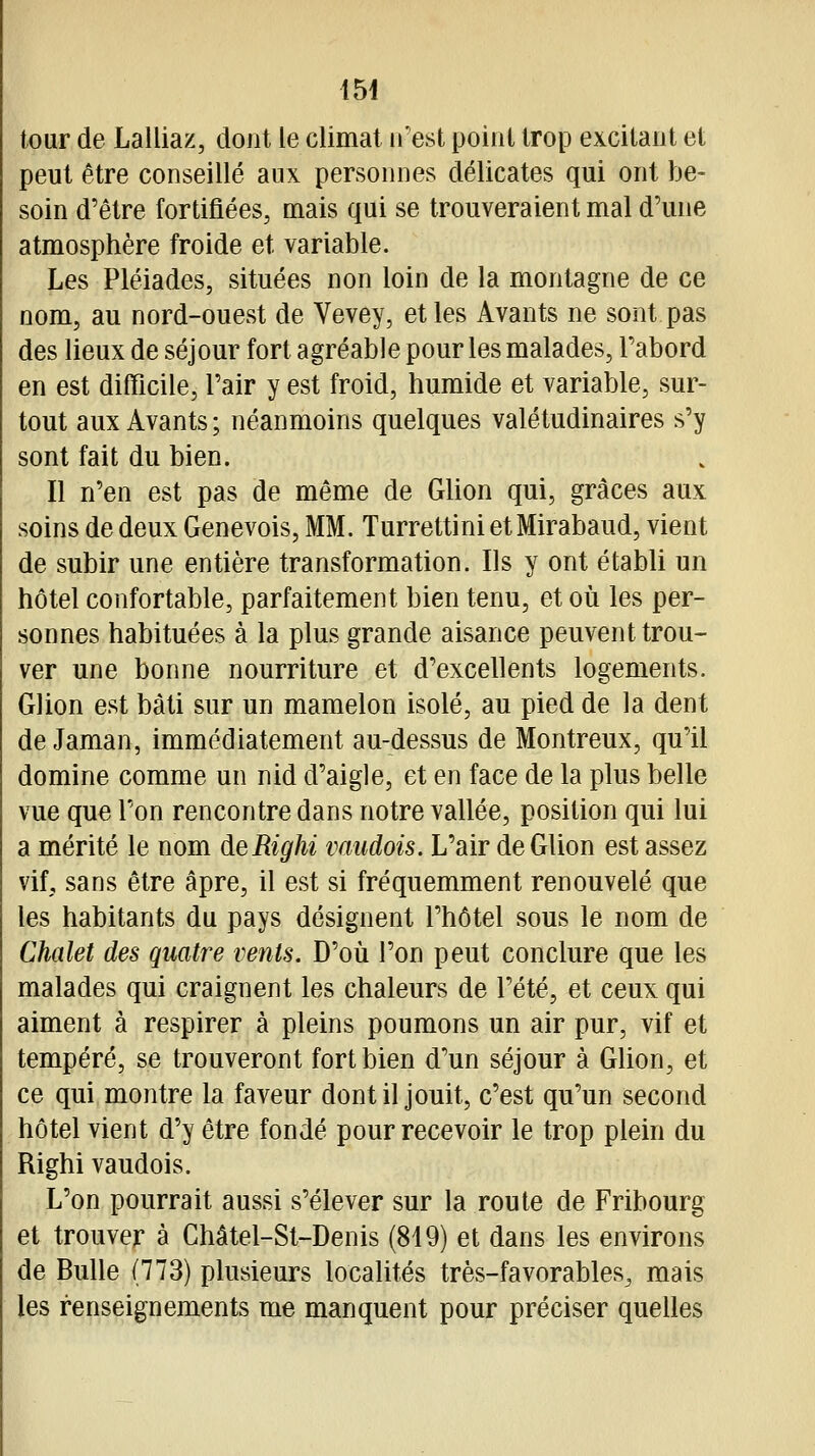 154 tour de Lalliaz, dont le climat n'est point trop excitant et peut être conseillé aux personnes délicates qui ont be- soin d'être fortifiées, mais qui se trouveraient mal d'une atmosphère froide et variable. Les Pléiades, situées non loin de la montagne de ce nom, au nord-ouest de Vevey, et les Avants ne sont pas des lieux de séjour fort agréable pour les malades, l'abord en est difficile, l'air y est froid, humide et variable, sur- tout aux Avants; néanmoins quelques valétudinaires s'y sont fait du bien. Il n'en est pas de même de Glion qui, grâces aux soins de deux Genevois, MM. Turrettini etMirabaud, vient de subir une entière transformation. Ils y ont établi un hôtel confortable, parfaitement bien tenu, et où les per- sonnes habituées à la plus grande aisance peuvent trou- ver une bonne nourriture et d'excellents logements. Glion est bàli sur un mamelon isolé, au pied de la dent de Jaman, immédiatement au-dessus de Montreux, qu'il domine comme un nid d'aigle, et en face de la plus belle vue que l'on rencontre dans notre vallée, position qui lui a mérité le nom deRighi vaudois. L'air de Glion est assez vit sans être âpre, il est si fréquemment renouvelé que les habitants du pays désignent l'hôtel sous le nom de Chalet des quatre vents. D'où l'on peut conclure que les malades qui craignent les chaleurs de l'été, et ceux qui aiment à respirer à pleins poumons un air pur, vif et tempéré, se trouveront fort bien d'un séjour à Ghon, et ce qui montre la faveur dont il jouit, c'est qu'un second hôtel vient d'y être fondé pour recevoir le trop plein du Righi vaudois. L'on pourrait aussi s'élever sur la route de Fribourg et trouver à Châtel-St-Denis (819) et dans les environs de Bulle (773) plusieurs localités très-favorables, mais les renseignements me manquent pour préciser quelles