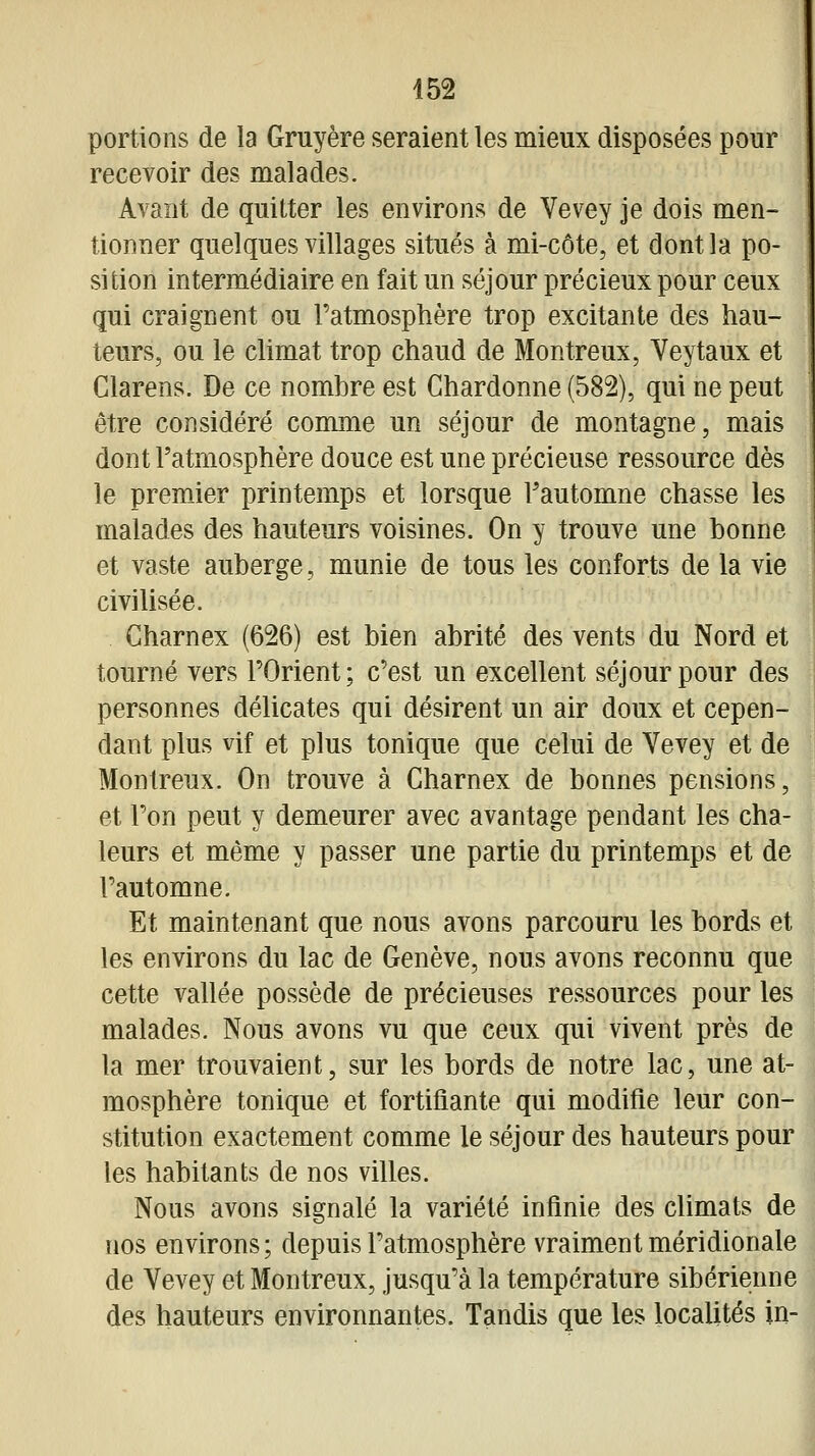 portions de la Gruyère seraient les mieux disposées pour recevoir des malades. Avant de quitter les environs de Vevey je dois men- tionner quelques villages situés à mi-côte, et dont la po- sition intermédiaire en fait un séjour précieux pour ceux qui craignent ou l'atmosphère trop excitante des hau- teurs, ou le climat trop chaud de Montreux, Veytaux et Clarens, De ce nombre est Chardonne (582), qui ne peut être considéré comme un séjour de montagne, mais dont l'atmosphère douce est une précieuse ressource dès le premier printemps et lorsque Fautomne chasse les malades des hauteurs voisines. On y trouve une bonne et vaste auberge, munie de tous les conforts de la vie civilisée. Charnex (626) est bien abrité des vents du Nord et tourné vers l'Orient; c'est un excellent séjour pour des personnes délicates qui désirent un air doux et cepen- dant plus vif et plus tonique que celui de Vevey et de Montreux. On trouve à Charnex de bonnes pensions, et l'on peut y demeurer avec avantage pendant les cha- leurs et même y passer une partie du printemps et de l'automne. Et maintenant que nous avons parcouru les bords et les environs du lac de Genève, nous avons reconnu que cette vallée possède de précieuses ressources pour les malades. Nous avons vu que ceux qui vivent près de la mer trouvaient, sur les bords de notre lac, une at- mosphère tonique et fortifiante qui modifie leur con- stitution exactement comme le séjour des hauteurs pour les habitants de nos villes. Nous avons signalé la variété infinie des climats de nos environs; depuis l'atmosphère vraiment méridionale de Vevey et Montreux, jusqu'à la température sibérienne des hauteurs environnantes. Tandis que les localités in-