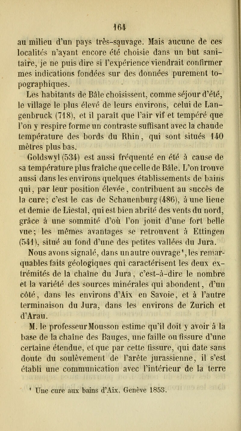 i64< au milieu d'un pays très-sauvage. Mais aucune de ces localités n'ayant encore été choisie dans un but sani- taire, je ne puis dire si l'expérience viendrait confirmer mes indications fondées sur des données purement to- pograptiiques. Les habitants de Bâle choisissent, comme séjour d'été, le village le plus élevé de leurs environs, celui de Lan- genbruck (718), et il paraît que l'air vif et tempéré que l'on y respire forme un contraste suffisant avec la chaude température des bords du Rhin, qui sont situés 140 mètres plus bas. Goldswyl (534) est aussi fréquenté en été à cause de sa température plus fraîche que celle de Bâle. L'on trouve aussi dans les environs quelques établissements de bains qui, par leur position élevée, contribuent au succès de la cure; c'est le cas de Schauenburg(486), aune lieue et demie de Liestal, qui est bien abrité des vents du nord, grâce à une sommité d'où l'on jouit d'une fort belle vue; les mêmes avantages se retrouvent à Ettingen (514), situé au fond d'une des petites vallées du Jura. Nous avons signalé, dans un autre ouvrage ', les remar- quables faits géologiques qui caractérisent les deux ex- trémités de la chaîne du Jura, c'est-à-dire le nombre et la variété des sources minérales qui abondent, d'un côté, dans les environs d'Aix en Savoie, et à l'autre terminaison du Jura, dans les environs de Zurich et d'Arau. M. le professeur Mousson estime qu'il doit y avoir à la base de la chaîne des Bauges, une faille ou fissure d'une certaine étendue, et que par cette fissure, qui date sans doute du soulèvement de l'arête jurassienne, il s'est étabU une communication avec l'intérieur de la terre ' Une cure aux bains d'Aix, Genève 1853.