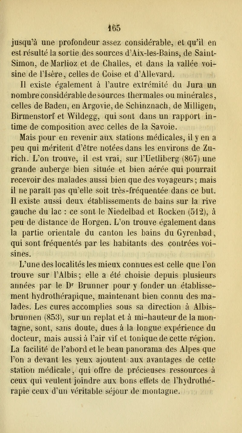 jusqu'à une profondeur assez considérable, et qu'il en est résulté la sortie des sources d'Aix-les-Bains, de Saint- Simon, de Marlioz et de Challes, et dans la vallée voi- sine de risère, celles de Goise et d'Allevard. Il existe également à l'autre extrémité du Jura un nombre considérable de sources thermales ou minérales, celles de Baden, en Argovie, de Schinznach, de Milligen, Birmenstorf et Wildegg, qui sont dans un rapport in- time de composition avec celles de la Savoie. Mais pour en revenir aux stations médicales, il y en a peu qui méritent d'être notées dans les environs de Zu- rich. L'on trouve, il est vrai, sur l'Uetliberg (867) une grande auberge bien située et bien aérée qui pourrait recevoir des malades aussi bien que des voyageurs ; mais il ne paraît pas qu'elle soit très-fréquentée dans ce but. Il existe aussi deux établissements de bains sur la rive gauche du lac : ce sont le Niedelbad et Rocken (512), à peu de distance de Horgen. L'on trouve également dans la partie orientale du canton les bains duGyrenbad, qui sont fréquentés par les habitants des contrées voi- sines. L'une des localités les mieux connues est celle que l'on trouve sur l'Albis; elle a été choisie depuis plusieurs années par le D' Brunner pour y fonder un établisse- ment hydrothérapique, maintenant bien connu des ma- lades. Les cures accomplies sous sa direction à Albis- brunnen (853), sur un replat et à mi-hauteur de la mon- tagne, sont, sans doute, dues à la longue expérience du docteur, mais aussi à l'air vif et tonique de cette région. La facilité de l'abord et le beau panorama des Alpes que l'on a devant les yeux ajoutent aux avantages de cette station médicale, qui offre de précieuses ressources à ceux qui veulent joindre aux bons effets de l'hydrothé- rapie ceux d'un véritable séjour de montagne.