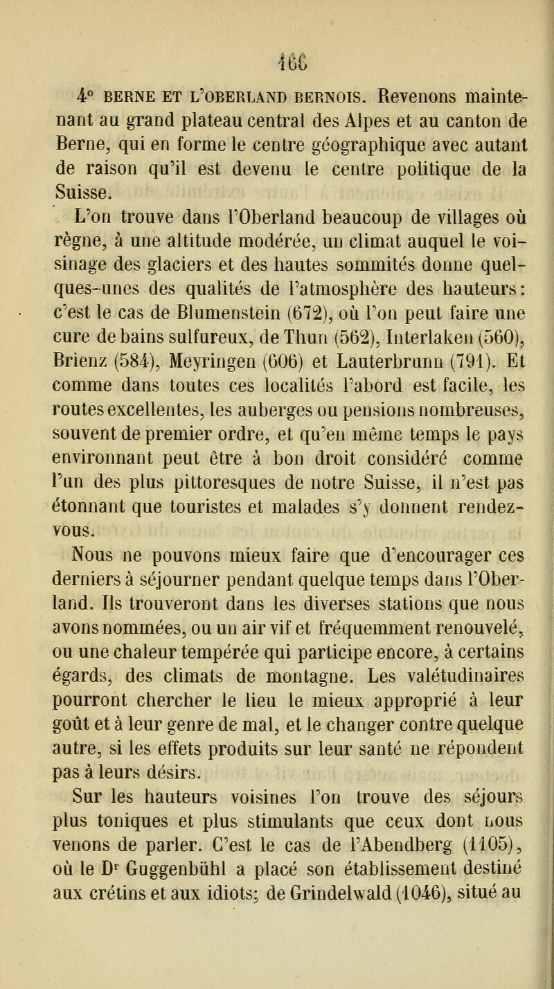 m i BERNE ET l'oberlând BERNOIS. Reveiions mainte- nant au grand plateau central des Alpes et au canton de Berne, qui en forme le centre géographique avec autant de raison qu'il est devenu le centre politique de la Suisse. L'on trouve dans l'Oberland beaucoup de villages où règne, à une altitude modérée, un climat auquel le voi- sinage des glaciers et des hautes sommités donne quel- ques-unes des qualités de l'atmosphère des hauteurs: c'est le cas de Blumenstein (672), où l'on peut faire une cure de bains sulfureux, de Thun (562), Interlaken (560), Brienz (584), Meyringen (606) et Lauterbrunn (791). Et comme dans toutes ces localités l'abord est facile, les routes excellentes, les auberges ou pensions nombreuses, souvent de premier ordre, et qu'en môme temps le pays environnant peut être à bon droit considéré comme l'un des plus pittoresques de notre Suisse, il n'est pas étonnant que touristes et malades s'y donnent rendez- vous. Nous ne pouvons mieux faire que d'encourager ces derniers à séjourner pendant quelque temps dans l'Ober- land. Ils trouveront dans les diverses stations que nous avons nommées, ou un air vif et fréquemment renouvelé, ou une chaleur tempérée qui participe encore, à certains égards, des climats de montagne. Les valétudinaires pourront chercher le lieu le mieux approprié à leur goût et à leur genre de mal, et le changer contre quelque autre, si les effets produits sur leur santé ne répondent pas à leurs désirs. Sur les hauteurs voisines l'on trouve des séjours plus toniques et plus stimulants que ceux dont nous venons de parler. C'est le cas de l'Abendberg (1105), où le D Guggenbiihl a placé son établissement destiné aux crétins et aux idiots; de Grindelwald (1046), situé au