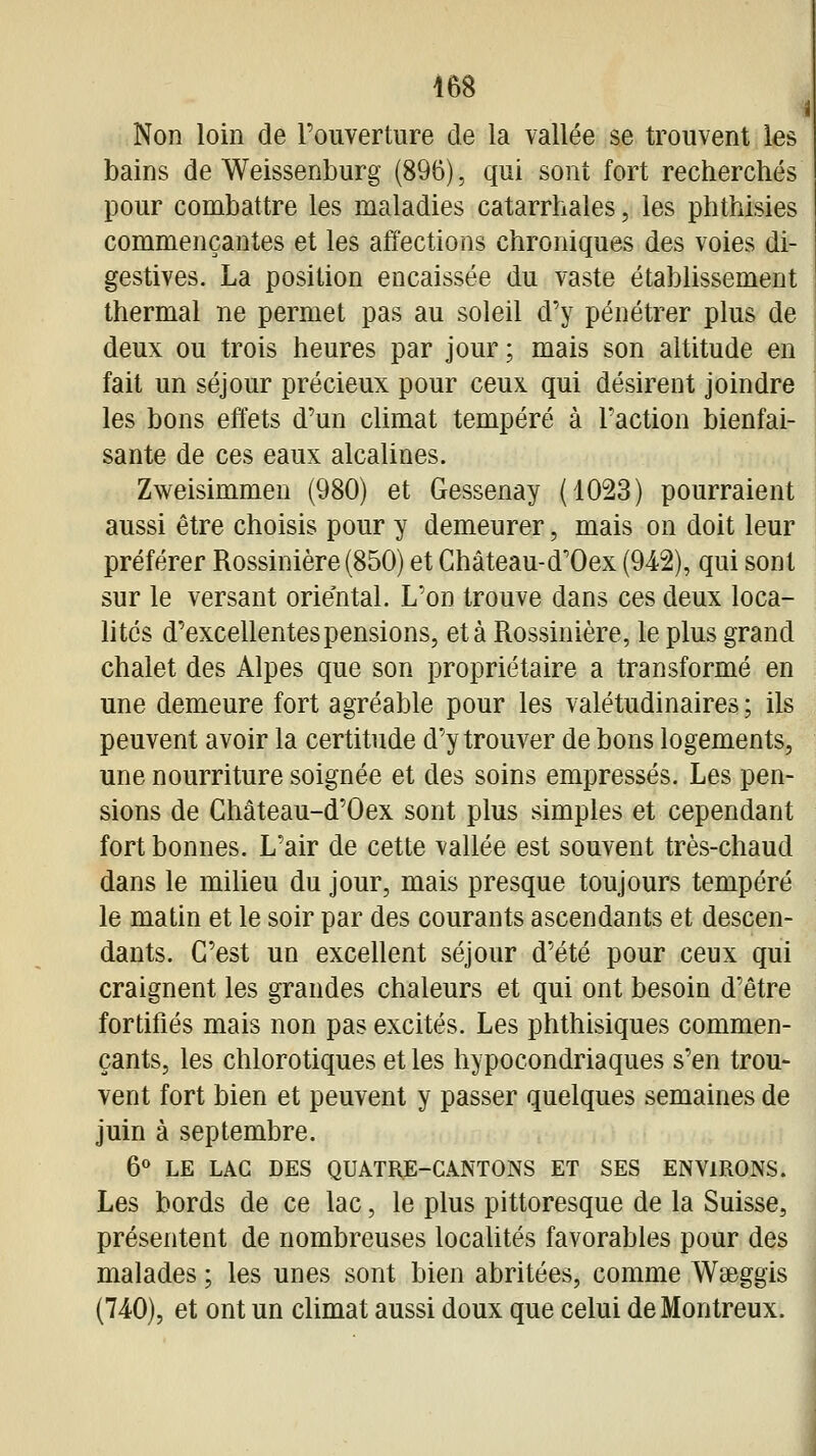 Non loin de l'ouverture de la vallée se trouvent les bains de Weissenburg (896), qui sont fort recherchés pour combattre les maladies catarrhales, les phthisies commençantes et les atîections chroniques des voies di- gestives. La position encaissée du vaste établissement thermal ne permet pas au soleil d'y pénétrer plus de deux ou trois heures par jour ; mais son altitude en fait un séjour précieux pour ceux qui désirent joindre les bons effets d'un climat tempéré à l'action bienfai- sante de ces eaux alcalines. Zweisimmen (980) et Gessenay (1023) pourraient aussi être choisis pour y demeurer, mais on doit leur préférer Rossinière (850) et Ghâteau-d'Oex (942), qui sont sur le versant oriental. L'on trouve dans ces deux loca- lités d'excellentes pensions, et à Rossinière, le plus grand chalet des Alpes que son propriétaire a transformé en une demeure fort agréable pour les valétudinaires ; ils peuvent avoir la certitude d'y trouver de bons logements, une nourriture soignée et des soins empressés. Les pen- sions de Château-d'Oex sont plus simples et cependant fort bonnes. L'air de cette vallée est souvent très-chaud dans le milieu du jour, mais presque toujours tempéré le matin et le soir par des courants ascendants et descen- dants. C'est un excellent séjour d'été pour ceux qui craignent les grandes chaleurs et qui ont besoin d'être fortifiés mais non pas excités. Les phthisiques commen- çants, les chlorotiques et les hypocondriaques s'en trou- vent fort bien et peuvent y passer quelques semaines de juin à septembre. 6*^ LE LAC DES QUATRE-CANTONS ET SES ENVIRONS. Les bords de ce lac, le plus pittoresque de la Suisse, présentent de nombreuses localités favorables pour des malades ; les unes sont bien abritées, comme Waeggis (740), et ont un climat aussi doux que celui deMontreux.