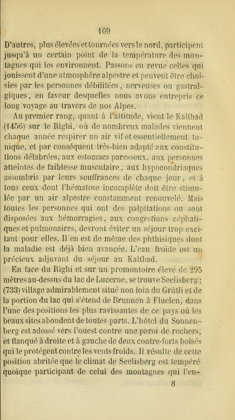 D'autres, plus élevées et tournées vers le nord, participent jusqu'à un certain point de la température des mon- tagnes qui les environnent. Passons en revue celles qui jouissent d'une atmosphère alpestre et peuvent être choi- sies par les personnes débilitées, nerveuses ou gastral- giques, en faveur desquelles nous avons entrepris ce long voyage au travers de nos Alpes. Au premier rang, quant à l'altitude, vient le Kaltbad (1456) sur le Righi, où de nombreux malades viennent chaque année respirer un air vif et essentiellement to- nique, et par conséquent très-bien adapté aux constitu- tions délabrées, aux estomacs paresseux, aux personnes atteintes de faiblesse musculaire, aux hypocondriaques assombris par leurs souffrances de chaque jour, et à tous ceux dont l'hématose incomplète doit être stimu- lée par un air alpestre constamment renouvelé. Mais toutes les personnes qui ont des palpitations ou sont disposées aux hémorragies, aux congestions céphali- ques et pulmonaires, devront éviter un séjour trop exci- tant pour elles. Il en est de même des phthisiques dont la maladie est déjà bien avancée. L'eau froide est un précieux adjuvant du séjour au Kaltbad. En face du Righi et sur un promontoire élevé de 295 mètres au-dessus du lac de Lucerne, se trouve Seelisberg ; (733) village admirablement situé non loin du Griitli et de la portion du lac qui s'étend de Brunnen à Fluelen, dans l'une des positions les plus ravissantes de ce pays où les beaux sites abondent de toutes parts. L'hôtel du Sonnen- berg est adossé vers l'ouest contre une paroi de rochers, et flanqué à droite et à gauche de deux contre-forts boisés qui le protègent contre les vents froids. Il résulte de cette position abritée que le climat de Seelisberg est tempéré quoique participant de celui des montagnes qui l'en« 8