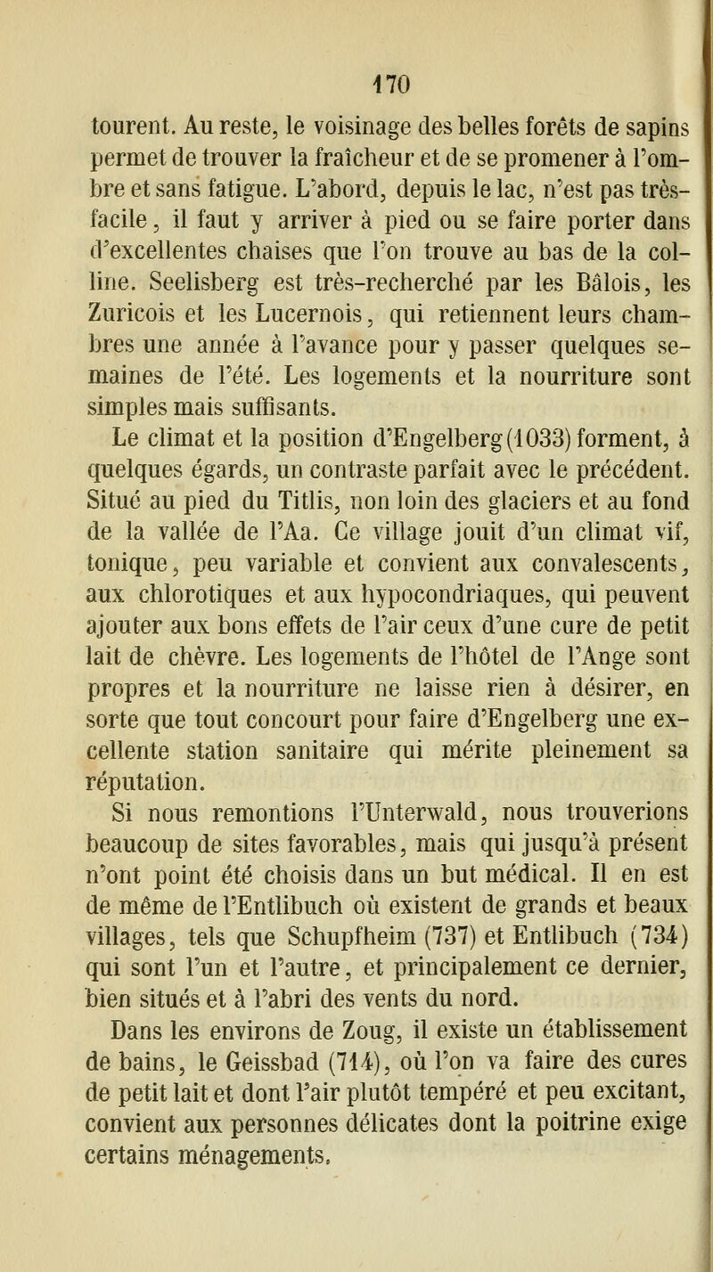 tourent. Au reste, le voisinage des belles forêts de sapins permet de trouver la fraîcheur et de se promener à Pom- bre et sans fatigue. L'abord, depuis le lac, n'est pas très- facile , il faut y arriver à pied ou se faire porter dans d'excellentes chaises que Ton trouve au bas de la col- line. Seelisberg est très-recherché par les Bâlois, les Zuricois et les Lucernois, qui retiennent leurs cham- bres une année à l'avance pour y passer quelques se- maines de l'été. Les logements et la nourriture sont simples mais suffisants. Le climat et la position d'Engelberg (1033) forment, à quelques égards, un contraste parfait avec le précédent. Situé au pied du Titlis, non loin des glaciers et au fond de la vallée de PAa. Ce village jouit d'un climat vif, tonique, peu variable et convient aux convalescents^ aux chlorotiques et aux hypocondriaques, qui peuvent ajouter aux bons effets de l'air ceux d'une cure de petit lait de chèvre. Les logements de l'hôtel de l'Ange sont propres et la nourriture ne laisse rien à désirer, en sorte que tout concourt pour faire d'Engelberg une ex- cellente station sanitaire qui mérite pleinement sa réputation. Si nous remontions l'Unterwald, nous trouverions beaucoup de sites favorables, mais qui jusqu'à présent n'ont point été choisis dans un but médical. Il en est de même de l'Entlibuch où existent de grands et beaux villages, tels que Schupfheim (737) et Enthbuch (734) qui sont l'un et l'autre, et principalement ce dernier, bien situés et à l'abri des vents du nord. Dans les environs de Zoug, il existe un établissement de bains, le Geissbad (714), où l'on va faire des cures de petit lait et dont Pair plutôt tempéré et peu excitant, convient aux personnes délicates dont la poitrine exige certains ménagements.