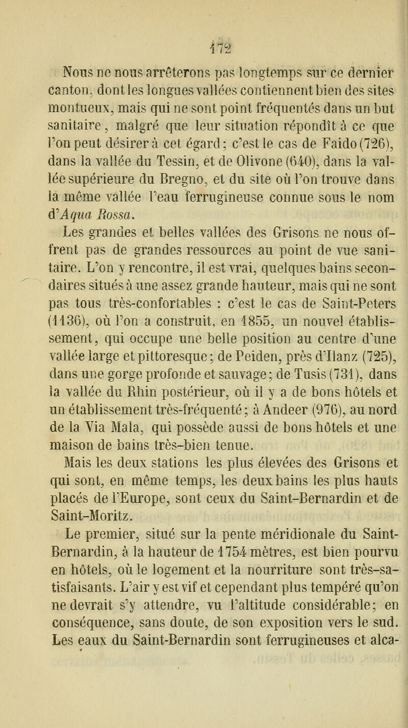 in Nous ne nous arrêterons pas longtemps sur ce dernief canton, dont les longues vallées contiennent bien des sites montueux, mais qui ne sont point fréquentés dans un but sanitaire, malgré que leur situation répondît à ce que Ton peut désirera cet égard; c'est le cas de Faido(726), dans la vallée du Tessin, et de Olivone (640), dans la val- lée supérieure du Bregno, et du site où l'on trouve dans la même vallée Feau ferrugineuse connue sous le nom ù^Aqua Rossa, Les grandes et belles vallées des Grisons ne nous of- frent pas de grandes ressources au point de vue sani- taire. L'on y rencontre, il est vrai, quelques bains secon- daires situés à une assez grande hauteur, mais qui ne sont pas tous très-confortables : c'est le cas de Saint-Peters (1436), où l'on a construit, en 1855, un nouvel établis- sement, qui occupe une belle position au centre d'une vallée large et pittoresque ; de Peiden, près d'Ilanz (725), dans une gorge profonde et sauvage; de Tusis (731), dans la vallée du Rhin postérieur, où il y a de bons hôtels et un établissement très-fréquenté ; à Andeer (976), au nord de la Via Mala, qui possède aussi de bons hôtels et une maison de bains très-bien tenue. Mais les deux stations les plus élevées des Grisons et qui sont, en même temps, les deux bains les plus hauts placés de l'Europe, sont ceux du Saint-Bernardin et de Saint-Moritz. Le premier, situé sur la pente méridionale du Saint- Bernardin, à la hauteur de 1754 mètres, est bien pourvu en hôtels, où le logement et la nourriture sont très-sa- tisfaisants. L'air y est vif et cependant plus tempéré qu'on ne devrait s'y attendre, vu l'altitude considérable; en conséquence, sans doute, de son exposition vers le sud. Les eaux du Saint-Bernardin sont ferrugineuses et alca-