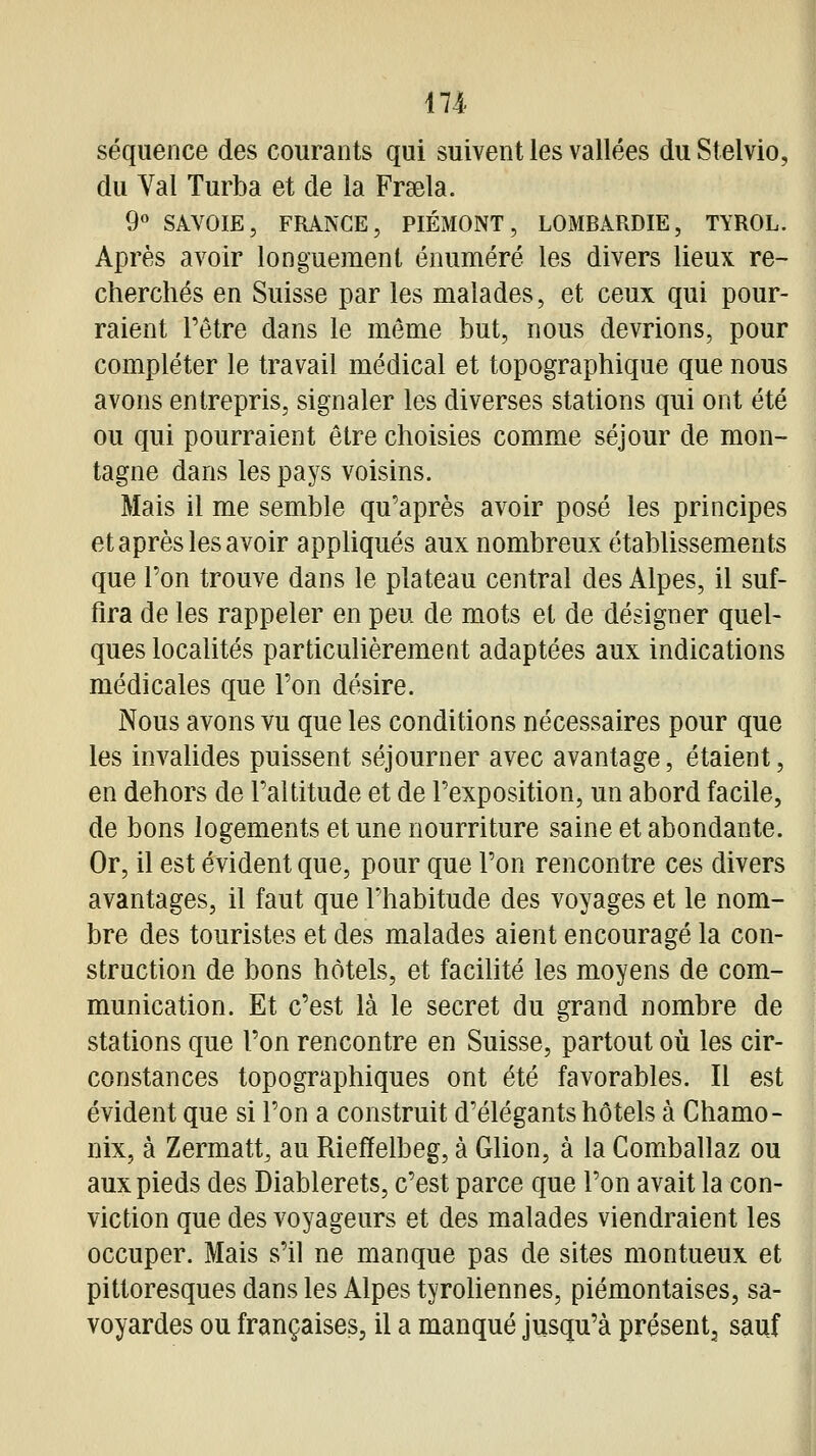 séquence des courants qui suivent les vallées du Stelvio, du Val Turba et de la Frsela. 9« SAVOIE, FRANCE, PIÉMONT, LOMBARDIE, TYROL. Après avoir longuement éouméré les divers lieux re- cherchés en Suisse par les malades, et ceux qui pour- raient l'être dans le môme but, nous devrions, pour compléter le travail médical et topographique que nous avons entrepris, signaler les diverses stations qui ont été ou qui pourraient être choisies comme séjour de mon- tagne dans les pays voisins. Mais il me semble qu'après avoir posé les principes et après les avoir appliqués aux nombreux établissements que l'on trouve dans le plateau central des Alpes, il suf- fira de les rappeler en peu de mots et de désigner quel- ques localités particulièrement adaptées aux indications médicales que l'on désire. Nous avons vu que les conditions nécessaires pour que les invahdes puissent séjourner avec avantage, étaient, en dehors de l'altitude et de l'exposition, un abord facile, de bons logements et une nourriture saine et abondante. Or, il est évident que, pour que l'on rencontre ces divers avantages, il faut que l'habitude des voyages et le nom- bre des touristes et des malades aient encouragé la con- struction de bons hôtels, et facihté les moyens de com- munication. Et c'est là le secret du grand nombre de stations que l'on rencontre en Suisse, partout où les cir- constances topographiques ont été favorables. Il est évident que si l'on a construit d'élégants hôtels à Chamo- nix, à Zermatt, au Riefïelbeg, à Glion, à la Comballaz ou aux pieds des Diablerets, c'est parce que l'on avait la con- viction que des voyageurs et des malades viendraient les occuper. Mais s'il ne manque pas de sites montueux et pittoresques dans les Alpes tyroUennes, piémontaises, sa- voyardes ou françaises, il a manqué jusqu'à présent, sauf