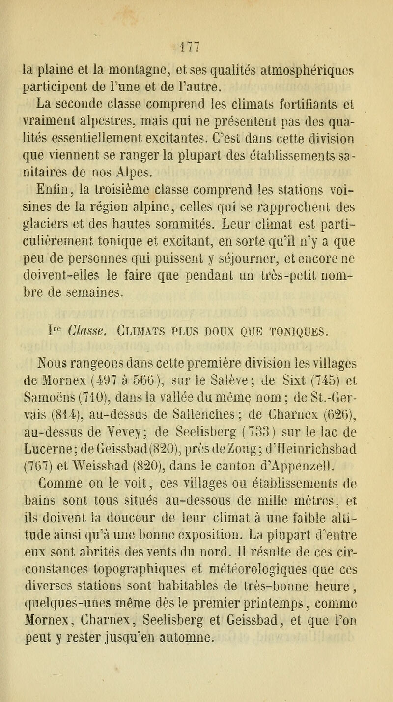 ■177 la plaine et la montagne, et ses qualités atmosphériques participent de l'une et de Fautre. La seconde classe comprend les climats fortifiants et vraiment alpestres, mais qui ne présentent pas des qua- lités essentiellement excitantes. C'est dans cette division que viennent se ranger la plupart des établissements sa- nitaires de nos Alpes. Enfin, la troisième classe comprend les stations voi- sines de la région alpine, celles qui se rapprochent des glaciers et des hautes sommités. Leur climat est parti- culièrement tonique et excitant, en sorte qu'il n'y a que peu de personnes qui puissent y séjourner, et encore ne doivent-elles le faire que pendant un très-petit nom- bre de sem^aines. l'' Classe. Climats plus doux que toniques. Nous rangeons dans cette première division les villages de Mornex (-497 à 566), sur le Salève; de Sixt (745) et Samoëns (710), dans la vallée du même nom ; de St.-Ger- vais (814), au-dessus de Sallenches ; de Charnex (626), au-dessus de Yevey; de Seeiisberg (733) sur le lac de Lucerne; de Geissbad(820), près deZoug; d'Heinrichsbad (767) et Weissbad (820), dans le canton d'Appenzell. Comme on le voit, ces villages ou établissements de bains sont tous situés au-dessous de mille mètres, et ils doivent la douceur de leur climat à une faible alti- tude ainsi qu'à une bonne exposition. La plupart d'entre eux sont abrités des vents du nord. Il résulte de ces cir- constances topographiques et météorologiques que ces diverses stations sont habitables de très-bonne heure, quelques-unes même dès le premier printemps, comme Mornex, Charnex, Seeiisberg et Geissbad, et que l'on peut y rester jusqu'en automne.