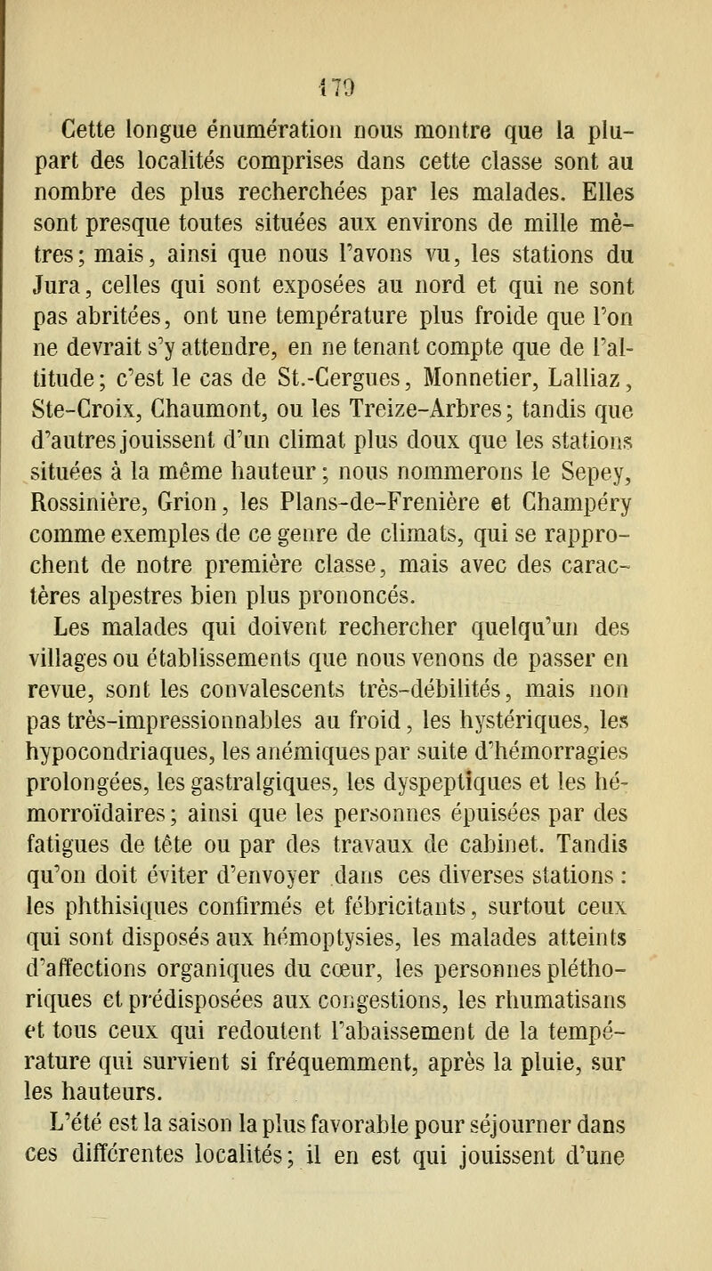 Cette longue énumération nous montre que la plu- part des localités comprises dans cette classe sont au nombre des plus recherchées par les malades. Elles sont presque toutes situées aux environs de mille mè- tres; mais, ainsi que nous l'avons vu, les stations du Jura, celles qui sont exposées au nord et qui ne sont pas abritées, ont une température plus froide que Pon ne devrait s'y attendre, en ne tenant compte que de l'al- titude; c'est le cas de St.-Cergues, Monnetier, Lalliaz, Ste-Croix, Chaumont, ou les Treize-Arbres; tandis que d'autres jouissent d'un climat plus doux que les stations situées à la même hauteur ; nous nommerons le Sepey, Rossinière, Grion, les Plans-de-Frenière et Champéry comme exemples de ce genre de climats, qui se rappro- chent de notre première classe, mais avec des carac- tères alpestres bien plus prononcés. Les malades qui doivent rechercher quelqu'un des villages ou établissements que nous venons de passer en revue, sont les convalescents très-débilités, mais non pas très-impressionnables au froid, les hystériques, les hypocondriaques, les anémiques par suite d'hémorragies prolongées, les gastralgiques, les dyspeptiques et les hé- morroïdaires ; ainsi que les personnes épuisées par des fatigues de tête ou par des travaux de cabinet. Tandis qu'on doit éviter d'envoyer dans ces diverses stations : les phthisiques confirmés et fébricitants, surtout ceux qui sont disposés aux hémoptysies, les malades atteints d'affections organiques du cœur, les personnes plétho- riques et prédisposées aux congestions, les rhumatisans et tous ceux qui redoutent l'abaissement de la tempé- rature qui survient si fréquemment, après la pluie, sur les hauteurs. L'été est la saison la plus favorable pour séjourner dans ces différentes localités; il en est qui jouissent d'une