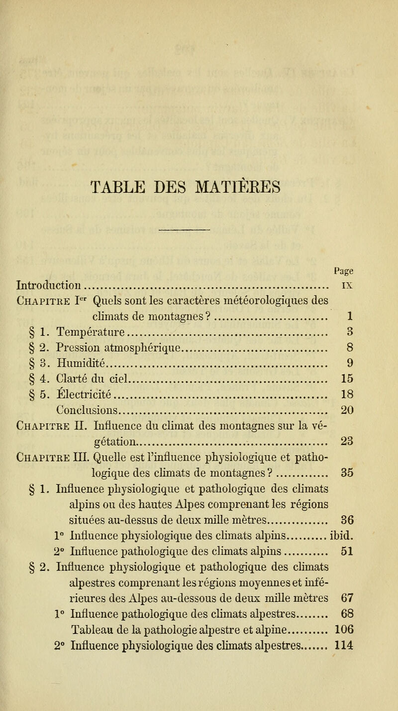 TABLE DES MATIERES Page Introduction ix Chapitre P Quels sont les caractères météorologiques des climats de montagnes? 1 § 1. Température 3 § 2. Pression atmosphérique 8 § 3. Humidité 9 § 4. Clarté du ciel 15 § 5. Électricité 18 Conclusions 20 Chapitre II. Influence du climat des montagnes sur la vé- gétation 23 Chapitre III. Quelle est l'influence physiologique et patho- logique des climats de montagnes ? 35 § 1. Influence physiologique et pathologique des climats alpins ou des hautes Alpes comprenant les régions situées au-dessus de deux mille mètres 36 1 Influence physiologique des climats alpins ibid. 2° Influence pathologique des climats alpins 51 § 2. Influence physiologique et pathologique des climats alpestres comprenant les régions moyennes et infé- rieures des Alpes au-dessous de deux mille mètres 67 1° Influence pathologique des climats alpestres 68 Tableau de la pathologie alpestre et alpine 106 2 Influence physiologique des climats alpestres 114