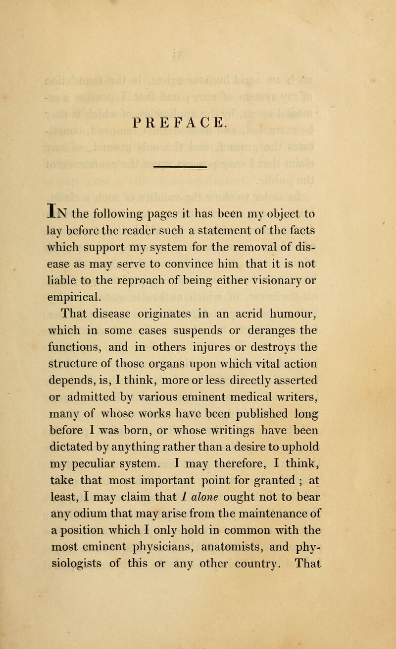 PREFACE. An the following pages it has been my object to lay before the reader such a statement of the facts which support my system for the removal of dis- ease as may serve to convince him that it is not liable to the reproach of being either visionary or empirical. That disease originates in an acrid humour, which in some cases suspends or deranges the functions, and in others injures or destroys the structure of those organs upon which vital action depends, is, I think, more or less directly asserted or admitted by various eminent medical writers, many of whose works have been published long before I was born, or whose writings have been dictated by anything rather than a desire to uphold my peculiar system. I may therefore, I think, take that most important point for granted ; at least, I may claim that I alone ought not to bear any odium that may arise from the maintenance of a position which I only hold in common with the most eminent physicians, anatomists, and phy- siologists of this or any other country. That