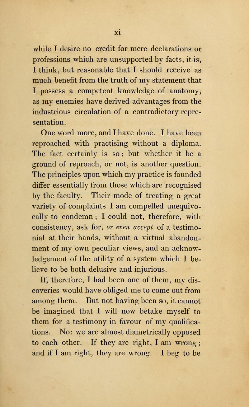 while I desire no credit for mere declarations or professions which are unsupported by facts, it is, I think, but reasonable that I should receive as much benefit from the truth of my statement that I possess a competent knowledge of anatomy, as my enemies have derived advantages from the industrious circulation of a contradictory repre- sentation. One word more, and I have done. I have been reproached with practising without a diploma. The fact certainly is so; but whether it be a ground of reproach, or not, is another question. The principles upon which my practice is founded differ essentially from those which are recognised by the faculty. Their mode of treating a great variety of complaints I am compelled unequivo- cally to condemn; I could not, therefore, with consistency, ask for, or even accept of a testimo- nial at their hands, without a virtual abandon- ment of my own peculiar views, and an acknow- ledgement of the utility of a system which I be- lieve to be both delusive and injurious. If, therefore, I had been one of them, my dis- coveries would have obliged me to come out from among them. But not having been so, it cannot be imagined that I will now betake myself to them for a testimony in favour of my qualifica- tions. No: we are almost diametrically opposed to each other. If they are right, I am wrong; and if I am right, they are wrong. I beg to be