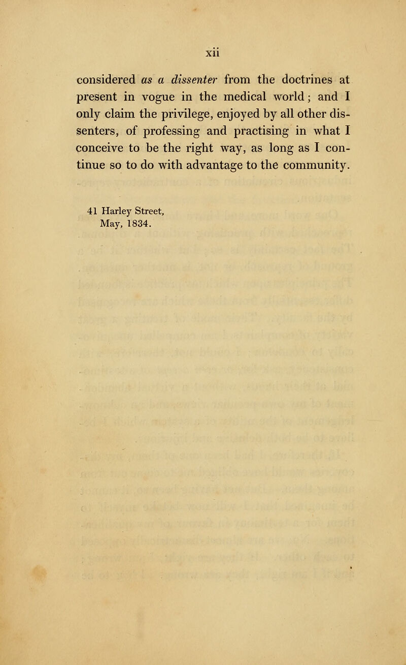 xu considered as a dissenter from the doctrines at present in vogue in the medical world; and I only claim the privilege, enjoyed by all other dis- senters, of professing and practising in what I conceive to be the right way, as long as I con- tinue so to do with advantage to the community. 41 Harley Street, May, 1834.