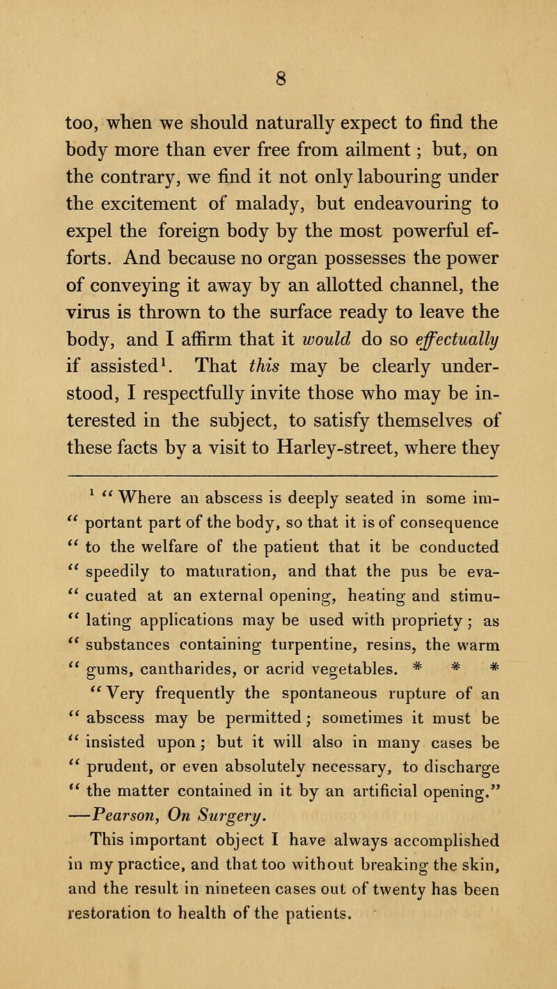 too, when we should naturally expect to find the body more than ever free from ailment; but, on the contrary, we find it not only labouring under the excitement of malady, but endeavouring to expel the foreign body by the most powerful ef- forts. And because no organ possesses the power of conveying it away by an allotted channel, the virus is thrown to the surface ready to leave the body, and I affirm that it would do so effectually if assisted ^ That this may be clearly under- stood, I respectfully invite those who may be in- terested in the subject, to satisfy themselves of these facts by a visit to Harley-street, where they ^  Where an abscess is deeply seated in some im- ' portant part of the body, so that it is of consequence ' to the welfare of the patient that it be conducted ' speedily to maturation, and that the pus be eva- ' cuated at an external opening, heating and stimu- ' lating applications may be used with propriety; as ' substances containing turpentine, resins, the warm ' gums, cantharides, or acrid vegetables. * * *  Very frequently the spontaneous rupture of an ' abscess may be permitted; sometimes it must be ' insisted upon; but it will also in many cases be ^ prudent, or even absolutely necessary, to discharge ' the matter contained in it by an artificial opening. —Pearson, On Surgery, This important object I have always accomplished in my practice, and that too without breaking the skin, and the result in nineteen cases out of twenty has been restoration to health of the patients.