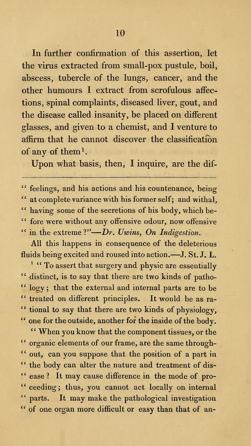 In further confirmation of this assertion, let the virus extracted from small-pox pustule, boil, abscess, tubercle of the lungs, cancer, and the other humours I extract from scrofulous affec- tions, spinal complaints, diseased liver, gout, and the disease called insanity, be placed on different glasses, and given to a chemist, and I venture to affirm that he cannot discover the classification of any of them ^ Upon what basis, then, I inquire, are the dif-  feelings, and his actions and his countenance, being  at complete variance with his former self; and withal,  having some of the secretions of his body, which be-  fore were without any offensive odour, now offensive  in the extreme?—Dr. Uwins, On Indigestion. All this happens in consequence of the deleterious fluids being excited and roused into action.—J. St. J. L. ^  To assert that surgery and physic are essentially  distinct, is to say that there are two kinds of patho- *' logy; that the external and internal parts are to be  treated on different principles. It would be as ra- '' tional to say that there are two kinds of physiology,  one for the outside, another for the inside of the body. *' When you know that the component tissues, or the '' organic elements of our frame, are the same through- *' out, can you suppose that the position of a part in *' the body can alter the nature and treatment of dis-  ease? It may cause difference in the mode of pro-  ceeding; thus, you cannot act locally on internal  parts. It may make the pathological investigation '' of one organ more difficult or easy than that of an-