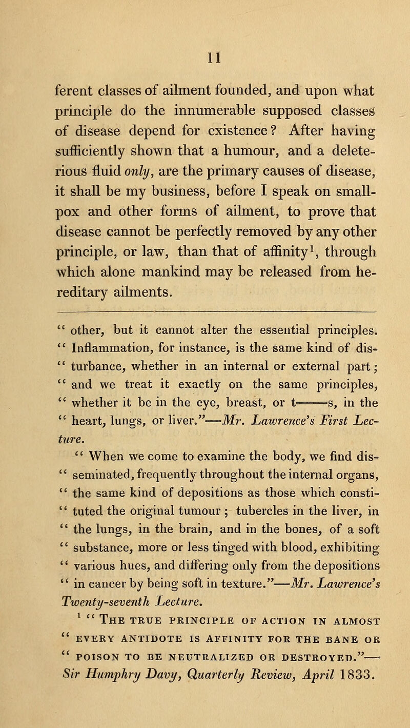 n ferent classes of ailment founded, and upon what principle do the innumerable supposed classes of disease depend for existence? After having sufficiently shown that a humour, and a delete- rious fluid only, are the primary causes of disease, it shall be my business, before I speak on small- pox and other forms of ailment, to prove that disease cannot be perfectly removed by any other principle, or law, than that of affinity ^ through which alone mankind may be released from he- reditary ailments.  other, but it cannot alter the essential principles.  Inflammation, for instance, is the same kind of dis-  turbance, whether in an internal or external part^  and we treat it exactly on the same principles,  whether it be in the eye, breast, or t s, in the  heart, lungs, or liver.—Mr. Lawrence's First Lec- ture. '' When we come to examine the body, we find dis-  seminated, frequently throughout the internal organs,  the same kind of depositions as those which consti-  tuted the original tumour ; tubercles in the liver, in  the lungs, in the brain, and in the bones, of a soft *' substance, more or less tinged with blood, exhibiting  various hues, and differing only from the depositions  in cancer by being soft in texture.—Mr. Lawrence's Twenty-seventh Lecture. ^  The true principle of action in almost  every antidote is affinity for the bane or  poison to be neutralized or destroyed. Sir Humphry Davy, Quarterly Review, April 1833.