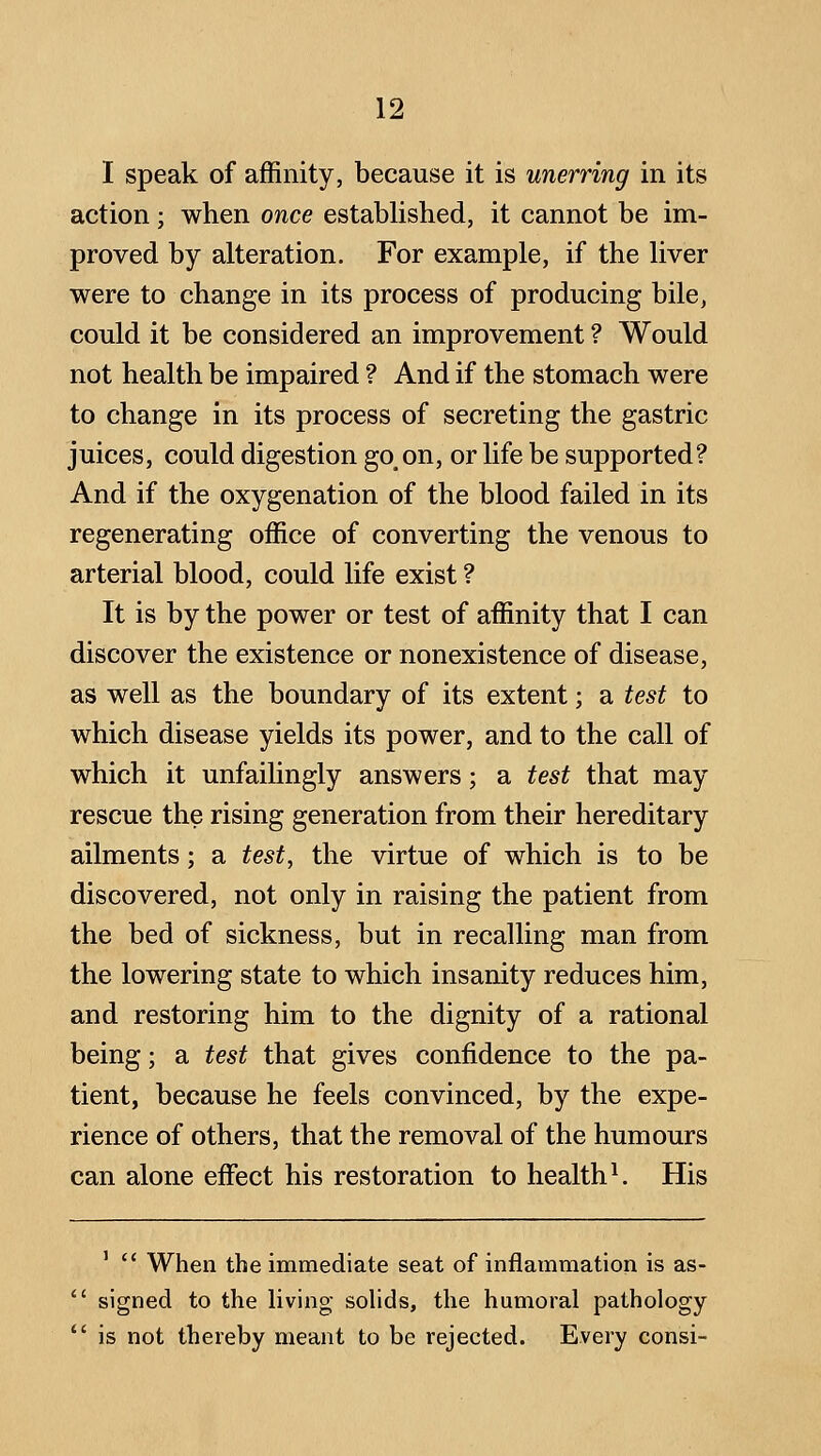 I speak of affinity, because it is unerring in its action ; when once established, it cannot be im- proved by alteration. For example, if the liver were to change in its process of producing bile, could it be considered an improvement ? Would not health be impaired ? And if the stomach were to change in its process of secreting the gastric juices, could digestion go, on, or life be supported? And if the oxygenation of the blood failed in its regenerating office of converting the venous to arterial blood, could life exist ? It is by the power or test of affinity that I can discover the existence or nonexistence of disease, as well as the boundary of its extent; a test to which disease yields its power, and to the call of which it unfailingly answers; a test that may rescue the rising generation from their hereditary ailments; a test, the virtue of which is to be discovered, not only in raising the patient from the bed of sickness, but in recalling man from the lowering state to which insanity reduces him, and restoring him to the dignity of a rational being; a test that gives confidence to the pa- tient, because he feels convinced, by the expe- rience of others, that the removal of the humours can alone eflfect his restoration to health ^ His '  When the immediate seat of inflammation is as-  signed to the living solids, the humoral pathology  is not thereby meant to be rejected. Every consi-