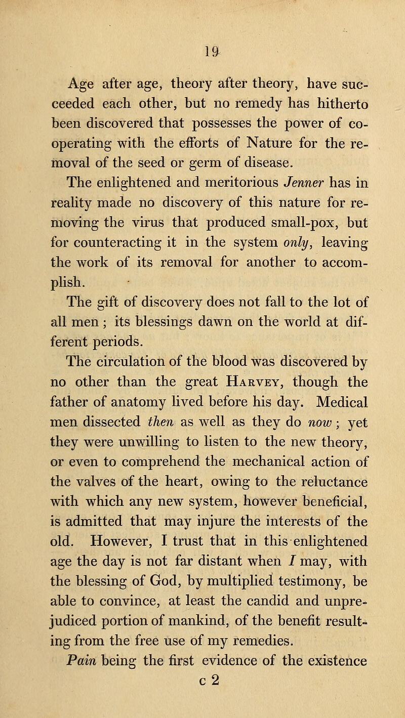 Age after age, theory after theory, have suc- ceeded each other, but no remedy has hitherto been discovered that possesses the power of co- operating with the efforts of Nature for the re- moval of the seed or germ of disease. The enhghtened and meritorious Jenner has in reaUty made no discovery of this nature for re- moving the virus that produced small-pox, but for counteracting it in the system only, leaving the work of its removal for another to accom- plish. The gift of discovery does not fall to the lot of all men ; its blessings dawn on the world at dif- ferent periods. The circulation of the blood was discovered by no other than the great Harvey, though the father of anatomy lived before his day. Medical men dissected then as well as they do now; yet they were unwilling to listen to the new theory, or even to comprehend the mechanical action of the valves of the heart, owing to the reluctance with which any new system, however beneficial, is admitted that may injure the interests of the old. However, I trust that in this enlightened age the day is not far distant when / may, with the blessing of God, by multiplied testimony, be able to convince, at least the candid and unpre- judiced portion of mankind, of the benefit result- ing from the free use of my remedies. Pain being the first evidence of the existence c2