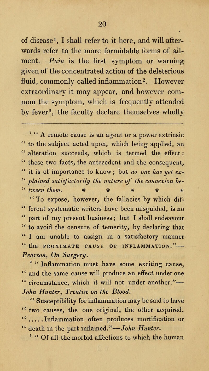 of disease', I shall refer to it here, and will after- wards refer to the more formidable forms of ail- ment. Pain is the first symptom or warning given of the concentrated action of the deleterious fluid, commonly called inflammation^. However extraordinary it may appear, and however com- mon the symptom, which is frequently attended by fever ^, the faculty declare themselves wholly *  A remote cause is an agent or a power extrinsic  to the subject acted upon, which being applied, an alteration succeeds, which is termed the effect:  these two facts, the antecedent and the consequent,  it is of importance to know; but no one has yet ex- '' plained satisfactorily the nature of the connexion he-  tween them. * # * # * '' To expose, however, the fallacies by which dif-  ferent systematic writers have been misguided, is no  part of my present business; but I shall endeavour  to avoid the censure of temerity, by declaring that  I am unable to assign in a satisfactory manner  the PROXIMATE CAUSE OF INFLAMMATION. Pearson, On Surgery. *  Inflammation must have some exciting cause,  and the same cause will produce an effect under one  circumstance, which it will not under another.— John Hunter, Treatise on the Blood.  Susceptibility for inflammation may be said to have  two causes, the one original, the other acquired.  Inflammation often produces mortification or *' death in the part inflamed.—John Hunter. ^  Of all the morbid affections to which the human