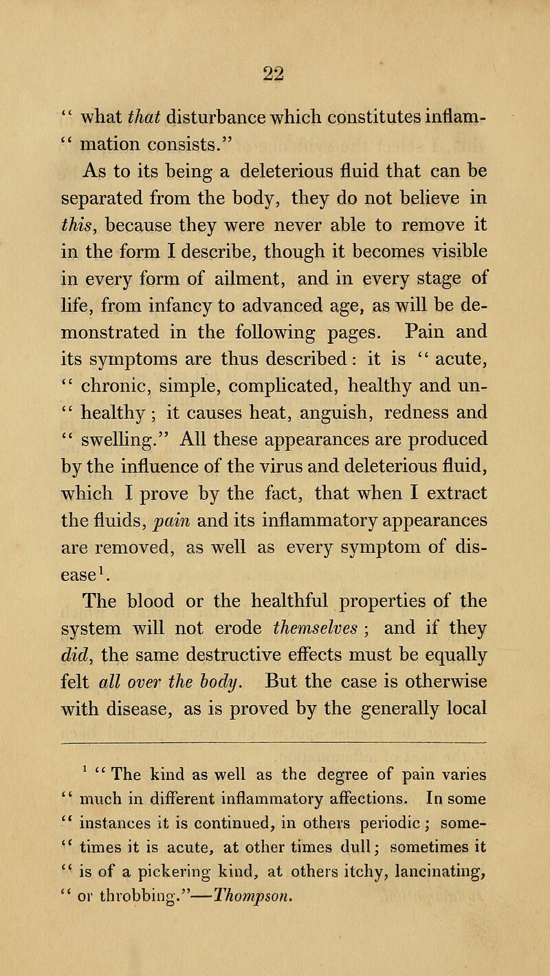  what that disturbance which constitutes inflam-  mation consists. As to its being a deleterious fluid that can be separated from the body, they do not beheve in this, because they were never able to remove it in the form I describe, though it becomes visible in every form of ailment, and in every stage of life, from infancy to advanced age, as will be de- monstrated in the following pages. Pain and its symptoms are thus described: it is  acute,  chronic, simple, complicated, healthy and un-  healthy; it causes heat, anguish, redness and *' swelling. All these appearances are produced by the influence of the virus and deleterious fluid, which I prove by the fact, that when I extract the fluids, pain and its inflammatory appearances are removed, as well as every symptom of dis- ease ^. The blood or the healthful properties of the system will not erode themselves ; and if they did, the same destructive effects must be equally felt all over the body. But the case is otherwise with disease, as is proved by the generally local ^  The kind as well as the degree of pain varies much in different inflammatory affections. In some instances it is continued, in others periodic ; some- times it is acute, at other times dull; sometimes it is of a pickering- kind, at others itchy, lancinating, or throbbing.—Thompson.