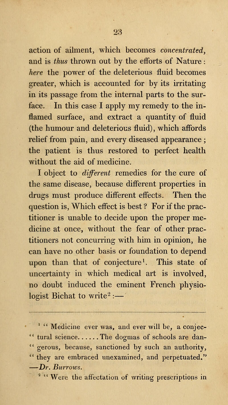 action of ailment, which becomes concentrated^ and is thus thrown out by the efforts of Nature: here the power of the deleterious fluid becomes greater, which is accounted for by its irritating in its passage from the internal parts to the sur- face. In this case I apply my remedy to the in- flamed surface, and extract a quantity of fluid (the humour and deleterious fluid), which affords relief from pain, and every diseased appearance; the patient is thus restored to perfect health without the aid of medicine. I object to different remedies for the cure of the same disease, because different properties in drugs must produce different effects. Then the question is. Which effect is best ? For if the prac- titioner is unable to decide upon the proper me- dicine at once, without the fear of other prac- titioners not concurring with him in opinion, he can have no other basis or foundation to depend upon than that of conjectured This state of uncertainty in which medical art is involved, no doubt induced the eminent French physio- logist Bichat to write'^:— '  Medicine ever was, and ever will be, a conjec-  tural science The dogmas of schools are dan-  gerous, because, sanctioned by such an authority,  they are embraced unexamined, and perpetuated. —Dr. Burrows. 2  w^gie the affectation of writing prescriptions in