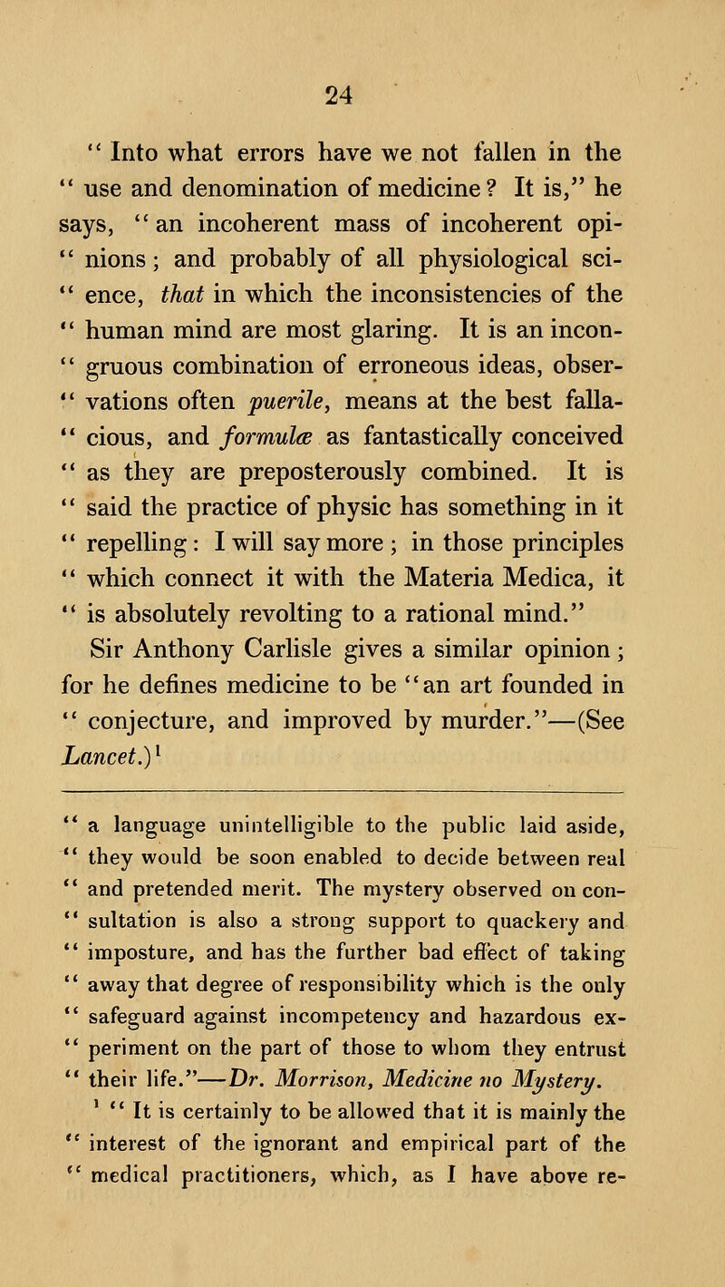  Into what errors have we not fallen in the *' use and denomination of medicine? It is, he says,  an incoherent mass of incoherent opi-  nions; and probably of all physiological sci- '* ence, that in which the inconsistencies of the  human mind are most glaring. It is an incon-  gruous combination of erroneous ideas, obser-  vations often puerile, means at the best falla-  cious, and formulcB as fantastically conceived  as they are preposterously combined. It is  said the practice of physic has something in it  repelling: I will say more ; in those principles '* which connect it with the Materia Medica, it •* is absolutely revolting to a rational mind. Sir Anthony Carlisle gives a similar opinion; for he defines medicine to be an art founded in  conjecture, and improved by murder.—(See Lancet.) ^ ** a language unintelligible to the public laid aside, ** they would be soon enabled to decide between real ** and pretended merit. The myptery observed on con-  sultation is also a strong support to quackery and  imposture, and has the further bad effect of taking '* away that degree of responsibility which is the only *' safeguard against incompetency and hazardous ex-  periment on the part of those to whom they entrust ** their life.—Dr. Morrison, Medicine no Mystery. '  It is certainly to be allowed that it is mainly the *' interest of the ignorant and empirical part of the  medical practitioners, which, as I have above re-