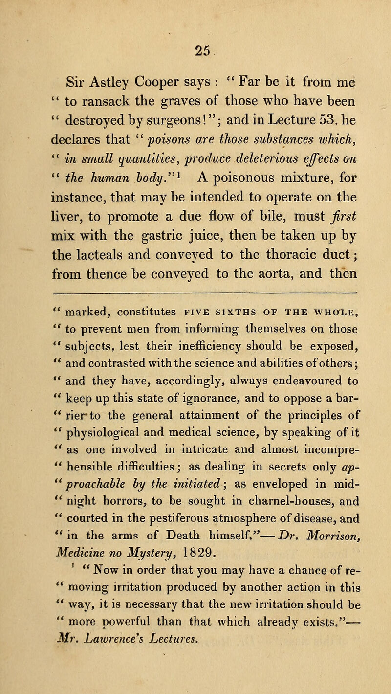 Sir Astley Cooper says :  Far be it from me '* to ransack the graves of those who have been •' destroyed by surgeons!; and in Lecture 53, he declares that poisons are those substances which,  in small quantities, produce deleterious effects on  the human body.^ A poisonous mixture, for instance, that may be intended to operate on the liver, to promote a due flow of bile, must first mix with the gastric juice, then be taken up by the lacteals and conveyed to the thoracic duct; from thence be conveyed to the aorta, and then marked, constitutes five sixths of the whole,  to prevent men from informing themselves on those ** subjects, lest their inefficiency should be exposed,  and contrasted with the science and abi lities of others;  and they have, accordingly, always endeavoured to  keep up this state of ignorance, and to oppose a bar- ** rierto the general attainment of the principles of  physiological and medical science, by speaking of it ** as one involved in intricate and almost incompre- *' hensible difficulties; as dealing in secrets only ap-  proachable by the initiated; as enveloped in mid-  night horrors, to be sought in charnel-houses, and courted in the pestiferous atmosphere of disease, and ** in the arms of Death himself.—Dr. Morrison, Medicine no Mystery, 1829.  Now in order that you may have a chance of re-  moving irritation produced by another action in this  way, it is necessary that the new irritation should be  more powerful than that which already exists.— Mr. Lawrence's Lectures.