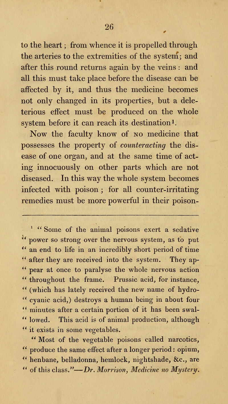 to the heart; from whence it is propelled through the arteries to the extremities of the system; and after this round returns again by the veins : and all this must take place before the disease can be affected by it, and thus the medicine becomes not only changed in its properties, but a dele- terious effect must be produced on the whole system before it can reach its destination'. Now the faculty know of no medicine that possesses the property of counteracting the dis- ease of one organ, and at the same time of act- ing innocuously on other parts which are not diseased. In this way the whole system becomes infected with poison ; for all counter-irritating remedies must be more powerful in their poison- '  Some of the animal poisons exert a sedative power so strong over the nervous system, as to put an end to life in an incredibly short period of time after they are received into the system. They ap- pear at once to paralyse the whole nervous action throughout the frame. Prussic acid, for instance, (which has lately received the new name of hydro- cyanic acid,) destroys a human being in about four minutes after a certain portion of it has been swal- lowed. This acid is of animal production, although it exists in some vegetables.  Most of the vegetable poisons called narcotics, produce the same effect after a longer period: opium, henbane, belladonna, hemlock, nightshade, &c., are of this class.—Dr. Morrison, Medicine no Mystery.
