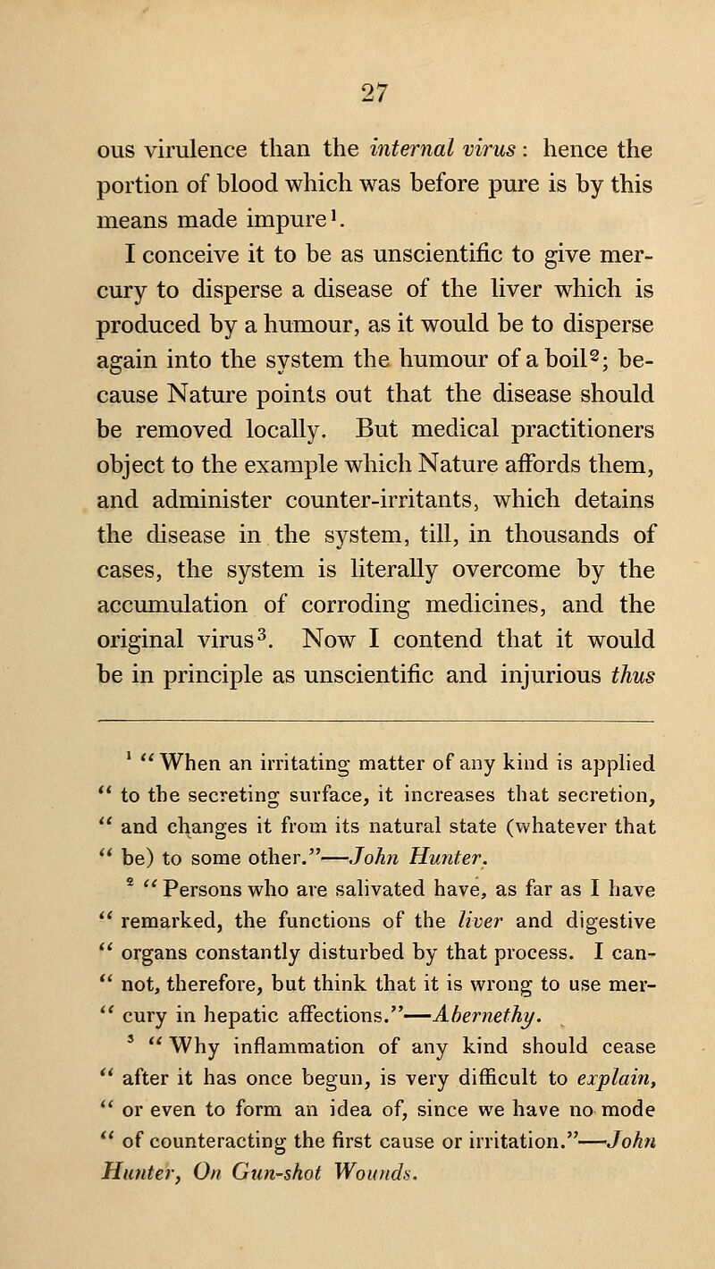ous virulence than the internal virus: hence the portion of blood which was before pure is by this means made impure'. I conceive it to be as unscientific to give mer- cury to disperse a disease of the liver which is produced by a humour, as it would be to disperse again into the system the humour of aboil^; be- cause Nature points out that the disease should be removed locally. But medical practitioners object to the example which Nature affords them, and administer counter-irritants, which detains the disease in the system, till, in thousands of cases, the system is literally overcome by the accumulation of corroding medicines, and the original virus ^. Now I contend that it would be in principle as unscientific and injurious thus '  When an irritating matter of any kind is applied to the secreting surface, it increases that secretion, and changes it from its natural state (whatever that be) to some other.—John Hunter. *  Persons who are salivated have, as far as I have remarked, the functions of the liver and digestive organs constantly disturbed by that process. I can- not, therefore, but think that it is wrong to use mer- cury in hepatic affections.—Ahernethy. '  Why inflammation of any kind should cease after it has once begun, is very difficult to explain, or even to form an idea of, since we have no mode of counteracting the first cause or irritation.—John Hunter, On Gun-shot Wounds.