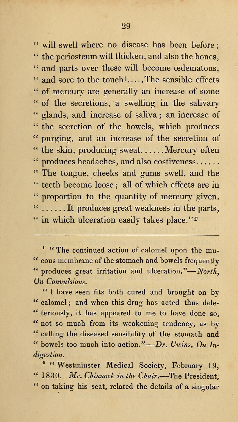 will swell where no disease has been before; the periosteum will thicken, and also the bones, and parts over these will become oedematous, and sore to the touch^ .The sensible effects of mercury are generally an increase of some of the secretions, a swelling in the salivary glands, and increase of saliva; an increase of the secretion of the bowels, which produces purging, and an increase of the secretion of the skin, producing sweat Mercury often produces headaches, and also costiveness The tongue, cheeks and gums swell, and the teeth become loose; all of which effects are in proportion to the quantity of mercury given. It produces great weakness in the parts, in which ulceration easily takes place. ^ *  The continued action of calomel upon the mu-  cous membrane of the stomach and bowels frequently  produces great irritation and ulceration.—North, On Convulsions.  I have seen fits both cured and brought on by  calomel; and when this drug has acted thus dele- ** teriously, it has appeared to me to have done so,  not so much from its weakening tendency, as by '' calling the diseased sensibihty of the stomach and  bowels too much into action.—Dr. JJwins, On In- digestion. ^  Westminster Medical Society, February 19,  1830. Mr. Chinnock in the Chair.—The President,  on taking his seat, related the details of a singular