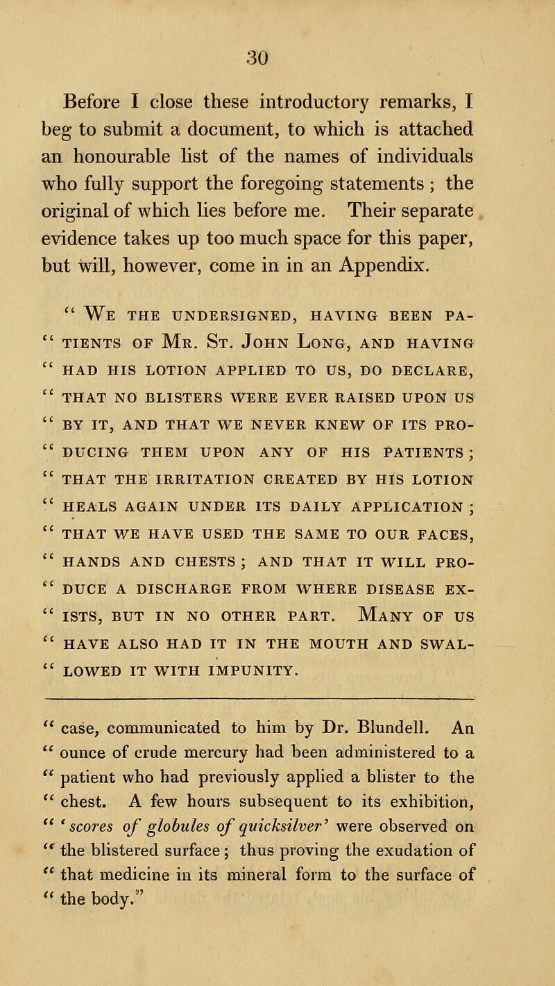 Before I close these introductory remarks, I beg to submit a document, to which is attached an honourable list of the names of individuals who fully support the foregoing statements ; the original of which lies before me. Their separate evidence takes up too much space for this paper, but will, however, come in in an Appendix.  We the undersigned, having been pa- tients OF Mr. St. John Long, and having HAD HIS lotion APPLIED TO US, DO DECLARE, THAT NO BLISTERS WERE EVER RAISED UPON US BY IT, AND THAT WE NEVER KNEW OF ITS PRO- DUCING THEM UPON ANY OF HIS PATIENTS ; THAT THE IRRITATION CREATED BY HIS LOTION HEALS AGAIN UNDER ITS DAILY APPLICATION ; THAT WE HAVE USED THE SAME TO OUR FACES, HANDS AND CHESTS ; AND THAT IT WILL PRO- DUCE A DISCHARGE FROM WHERE DISEASE EX- ISTS, BUT IN NO OTHER PART. MaNY OF US HAVE ALSO HAD IT IN THE MOUTH AND SWAL- LOWED IT WITH IMPUNITY. case, communicated to him by Dr. Blundell. An omice of crude mercury had been administered to a patient who had previously applied a blister to the chest. A few hours subsequent to its exhibition, 'scores of globules ojquicksilver' were observed on the blistered surface ; thus proving the exudation of that medicine in its mineral form to the surface of the body.