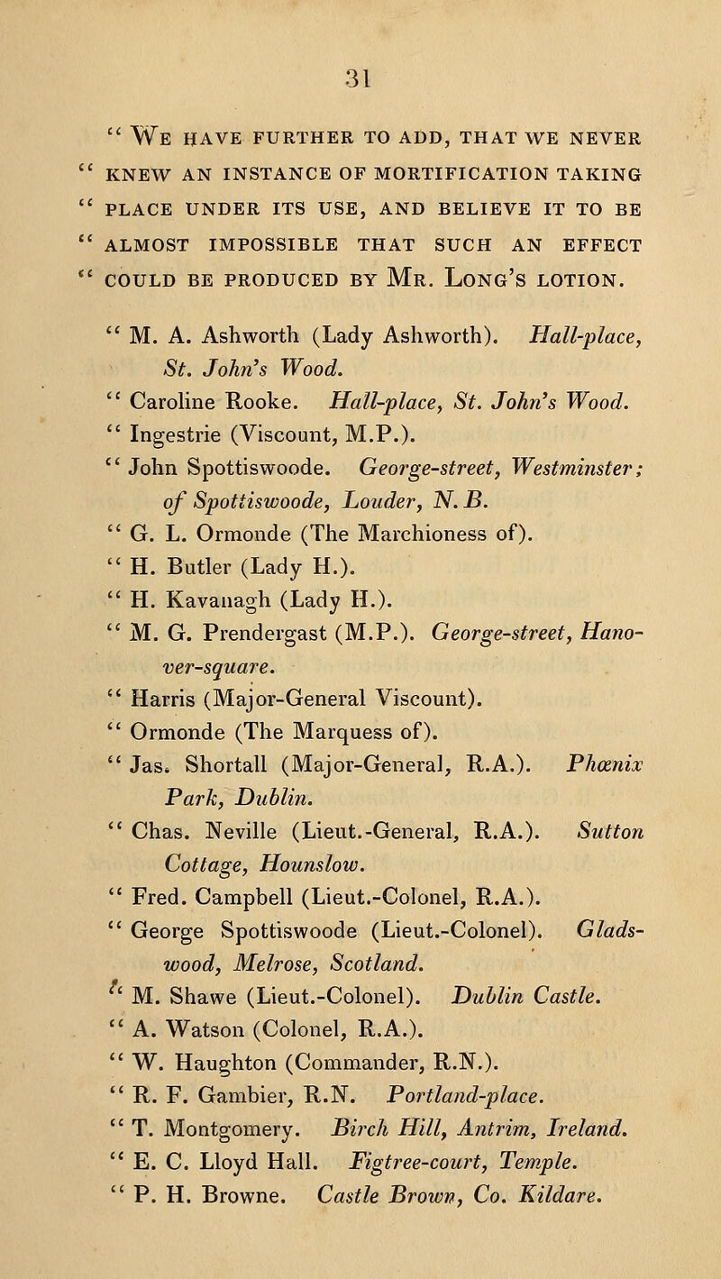  We have further to add, that we never  knew an instance of mortification taking  place under its use, and believe it to be  almost impossible that such an effect *' COULD BE PRODUCED BY Mr. LoNG's LOTION.  M. A. Ash worth (Lady Ashworth). Hall-place, St. John's Wood.  CaroHne E-ooke. Hall-place^ St. John's Wood.  Ingestrie (Viscount, M.P.).  John Spottiswoode. George-street, Westminster; of Spottiswoode, Louder, N. B.  G. L. Ormonde (The Marchioness of).  H. Butler (Lady H.).  H. Kavanagh (Lady H.).  M. G. Prendergast (M.P.). George-street, Hano- ver-square.  Harris (Major-General Viscount).  Ormonde (The Marquess of).  Jas. Shortall (Major-General, R.A.). Phcenix Park, Dublin.  Chas. Neville (Lieut.-General, R.A.). Sutton Cottage, Hounslow.  Fred. Campbell (Lieut.-Colonel, R.A.).  George Spottiswoode (Lieut.-Colonel). Glads- wood, Melrose, Scotland. M. Shawe (Lieut.-Colonel). Dublin Castle.  A. Watson (Colonel, R.A.).  W. Haughton (Commander, R.N.).  R. F. Gambier, R.N. Portland-place.  T. Montgomery. Birch Hill, Antrirn, Ireland.  E. C. Lloyd Hall. Figtree-court, Temple.  P. H. Browne. Castle Brown, Co. Kildare.