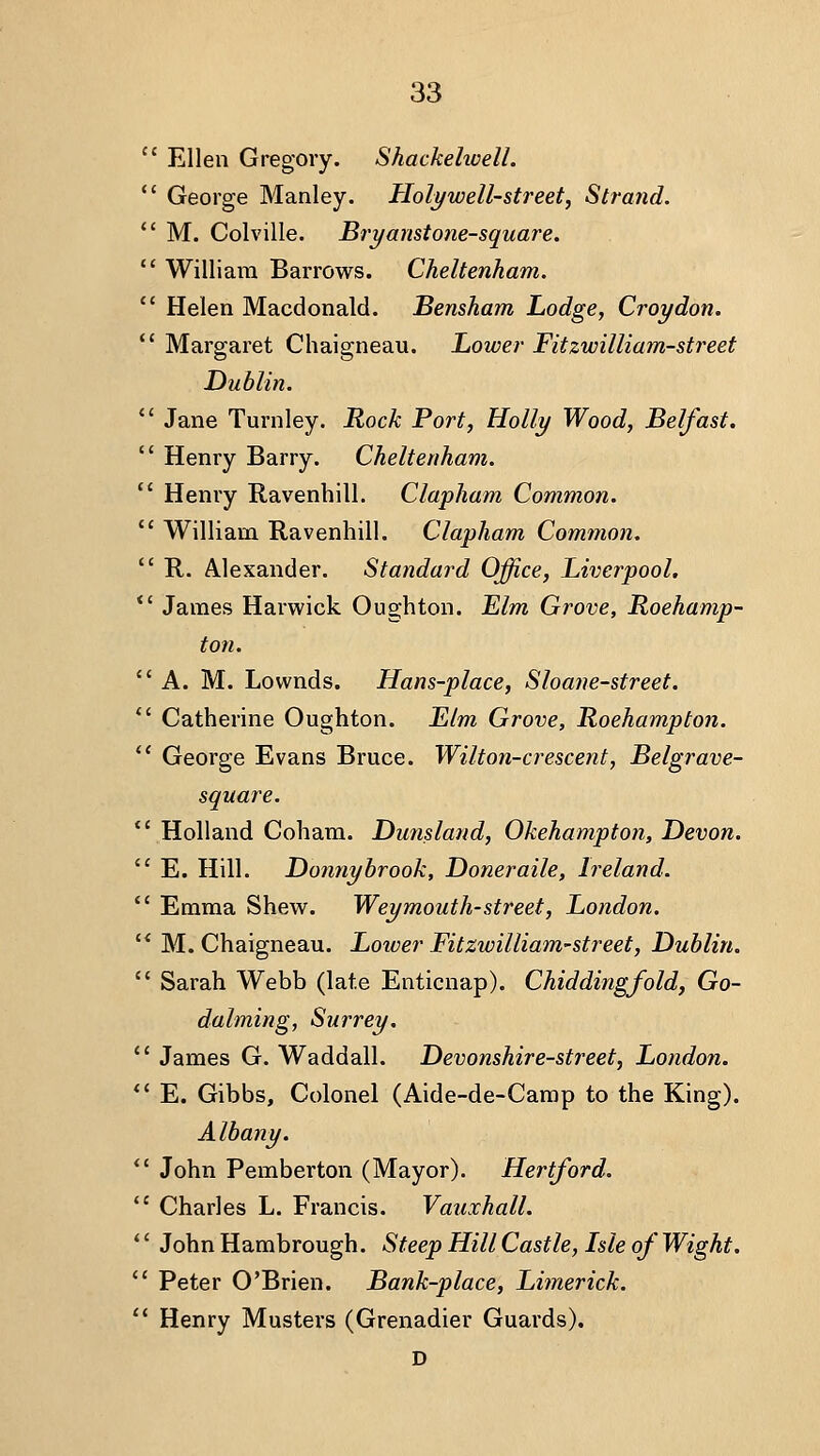  Ellen Gregory. Shackehoell.  George Manley. Holy well-street. Strand. *' M. Colville. Bryanstone-square.  William Barrows. Cheltenham.  Helen Macdonald. Bensham Lodge, Croydon. *' Margaret Chaigneau. Lower Fitzwilliam-street Dublin.  Jane Turnley. Rock Port, Holly Wood, Belfast.  Henry Barry. Cheltenham.  Henry Ravenhill. Clapham Common.  William Ravenhill. Clapham Common.  R,. Alexander. Standard Office, Liverpool. *' James Harwick Oughton. Elm Grove, Roehamp- ton. A. M. Lownds. Hans-place, Shane-street. *' Catherine Oughton. Llm Grove, Roehampton.  George Evans Bruce. Wilton-crescent, Belgrave- square.  Holland Cohara. Dunsland, Okehampton, Devon.  E. Hill. Donnybrook, Doneraile, Ireland.  Emma Shew. Weymouth-street, London. '* M. Chaigneau. Lotver Fitzwilliam-street, Dublin.  Sarah Webb (late Enticnap). Chiddingfold, Go- dalming, Surrey.  James G. Waddall. Devonshire-street, London. *' E. Gibbs, Colonel (Aide-de-Carap to the King). Albany. *' John Pemberton (Mayor). Hertford.  Charles L. Francis. Vauxhall. *' John Hambrough. Steep Hill Castle, Isle of Wight. '' Peter O'Brien. Bank-place, Limerick.  Henry Musters (Grenadier Guards). D
