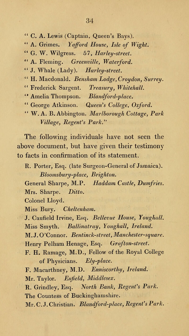 ** C. A. Lewis (Captain, Queen's Bays).. *' A. Grimes. Yafford House, Isle of Wight. ** G. W. Wilgress. 57, Harley-street. *' A. Fleming. Greenville, Waterford. *' J. Whale (Lady). Harlem-street.  H. Macdonald. Bensham Lodge, Croydon, Surrey. *' Frederick Sargent. Treasury, Whitehall. ** Amelia Thompson. Blandford-place.  George Atkinson. Queen's College, Oxford.  W. A. B. Abbington. Marlborough Cottage, Park Village, Regent's Park. The following individuals have not seen the above document, but have given their testimony to facts in confirmation of its statement. R. Porter, Esq. (late Surgeon-General of Jamaica). Bloomsbury-place, Brighton. General Sharpe, M.P. Haddam Castle, Dumfries. Mrs. Sharpe. Ditto. Colonel Lloyd. Miss Bury. Cheltenham. J. Caufield Irvine, Esq. Bellevue House, Youghall. Miss Smyth. Ballinatray, Youghall, Ireland. M. J. O'Connor. Bentinck-street, Manchester-square. Henry Pelham Henage, Esq. Graf ton-street. F. H. Ramage, M.D., Fellow of the Royal College of Physicians. Ely-place. F. Macarthney, M.D. Enniscorthy, Ireland. Mr. Taylor. Enfield, Middlesex. R. Grindley, Esq. ISIorth Bank, Regent's Park. The Countess of Buckinghamshire. Mr. C.J. Christian. Blandford-place, Regent's Park.