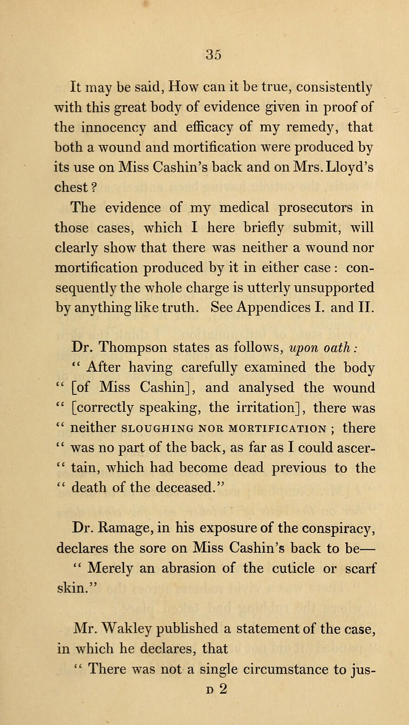 It may be said, How can it be true, consistently with this great body of evidence given in proof of the innocency and efficacy of my remedy, that both a wound and mortification were produced by its use on Miss Cashin's back and on Mrs. Lloyd's chest ? The evidence of my medical prosecutors in those cases, which I here briefly submit, will clearly show that there was neither a wound nor mortification produced by it in either case : con- sequently the whole charge is utterly unsupported by anything like truth. See Appendices I. and II. Dr. Thompson states as follows, upon oath:  After having carefully examined the body  [of Miss Cashin], and analysed the wound  [correctly speaking, the irritation], there was *' neither sloughing nor mortification ; there  was no part of the back, as far as I could ascer- *' tain, which had become dead previous to the  death of the deceased. Dr. Ramage, in his exposure of the conspiracy, declares the sore on Miss Cashin's back to be—  Merely an abrasion of the cuticle or scarf skin, Mr. Wakley published a statement of the case, in which he declares, that  There was not a single circumstance to jus- d2
