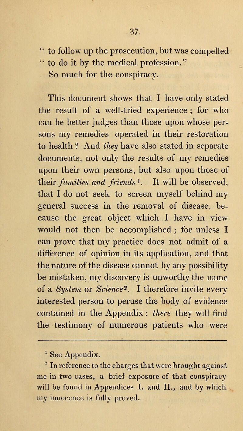 to follow up the prosecution, but was compelled  to do it by the medical profession. So much for the conspiracy. This document shows that I have only stated the result of a well-tried experience ; for who can be better judges than those upon whose per- sons my remedies operated in their restoration to health ? And they have also stated in separate documents, not only the results of my remedies upon their own persons, but also upon those of their families and friends '. It will be observed, that I do not seek to screen myself behind my general success in the removal of disease, be- cause the great object which I have in view would not then be accomplished; for unless I can prove that my practice does not admit of a diiference of opinion in its application, and that the nature of the disease cannot by any possibility be mistaken, my discovery is unworthy the name of a System or Science^. I therefore invite every interested person to peruse the body of evidence contained in the Appendix : there they will find the testimony of numerous patients who were ^ See Appendix. ' In reference to the charges that were brought against me in two cases, a brief exposure of that conspiracy will be found in Appendices I. and II., and by which uiy iimocence is fully proved.