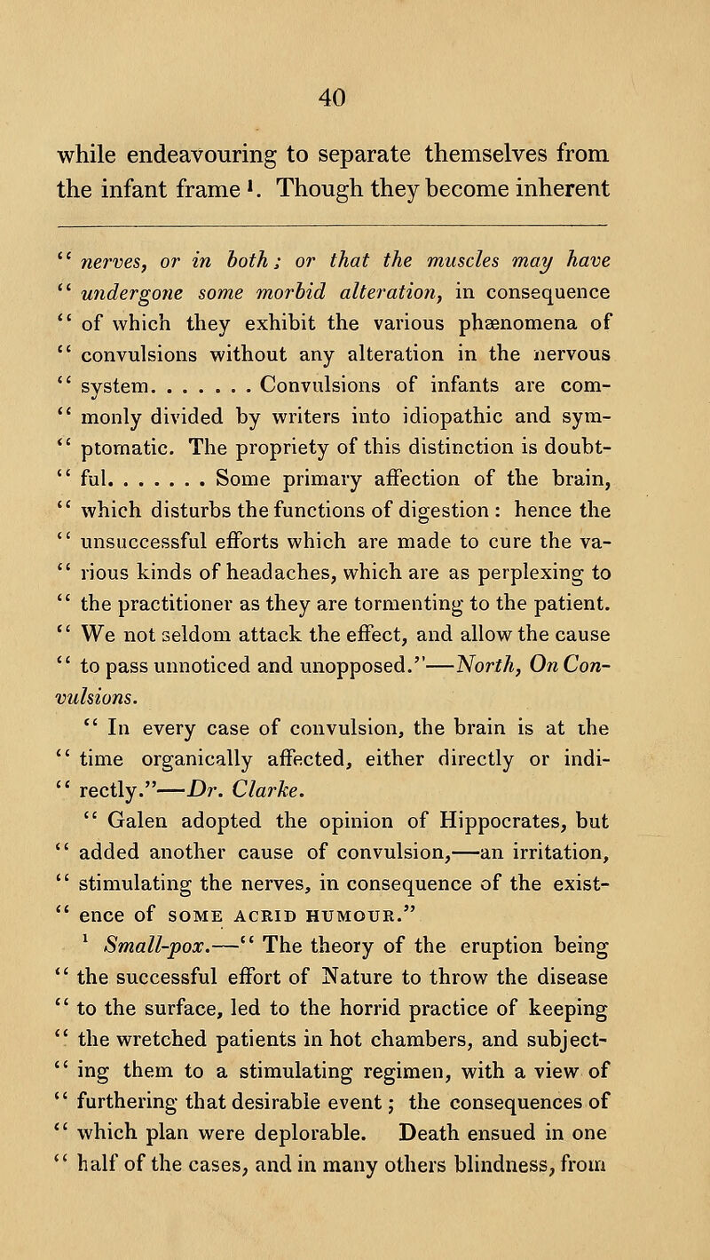 while endeavouring to separate themselves from the infant frame '. Though they become inherent nei'ves, or in both; or that the muscles may have undergone some morbid alteration, in consequence of which they exhibit the various phsenomena of convulsions without any alteration in the nervous system Convulsions of infants are com- monly divided by writers into idiopathic and sym- ptomatic. The propriety of this distinction is doubt- ful Some primary affection of the brain, which disturbs the functions of digestion : hence the unsuccessful efforts which are made to cure the va- rious kinds of headaches, which are as perplexing to the practitioner as they are tormenting to the patient. We not seldom attack the effect, and allow the cause to pass unnoticed and unopposed.—North, On Con- vulsions. *' In every case of convulsion, the brain is at the ' time organically affected, either directly or indi- ' rectly.—Dr. Clarke.  Galen adopted the opinion of Hippocrates, but ' added another cause of convulsion,—an irritation, ' stimulating the nerves, in consequence of the exist- ' ence of some acrid humour. ^ Small-pox.— The theory of the eruption being ' the successful effort of Nature to throw the disease ' to the surface, led to the horrid practice of keeping ' the wretched patients in hot chambers, and subject- ' ing them to a stimulating regimen, with a view of ' furthering that desirable event j the consequences of ' which plan were deplorable. Death ensued in one ' half of the cases, and in many others blindness, from