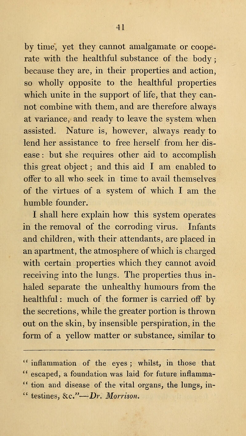 by time, yet they cannot amalgamate or coope- rate with the healthful substance of the body; because they are, in their properties and action, so wholly opposite to the healthful properties which unite in the support of hfe, that they can- not combine with them, and are therefore always at variance, and ready to leave the system when assisted. Nature is, however, always ready to lend her assistance to free herself from her dis- ease : but she requires other aid to accomplish this great object; and this aid I am enabled to offer to all who seek in time to avail themselves of the virtues of a system of which I am the humble founder. I shall here explain how this system operates in the removal of the corroding virus. Infants and children, with their attendants, are placed in an apartment, the atmosphere of which is charged with certain properties which they cannot avoid receiving into the lungs. The properties thus in- haled separate the unhealthy humours from the healthful: much of the former is carried off by the secretions, while the greater portion is thrown out on the skin, by insensible perspiration, in the form of a yellow matter or substance, similar to  inflammation of the eyes ; whilst, in those that  escaped, a foundation was laid for future inflamma-  tion and disease of the vital organs, the lungs, in-  testines, &c.—Dr. Morrison.