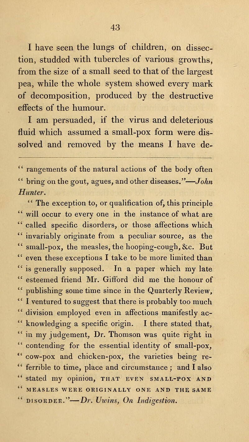 I have seen the lungs of children, on dissec- tion, studded with tubercles of various growths, from the size of a small seed to that of the largest pea, while the whole system showed every mark of decomposition, produced by the destructive effects of the humour. I am persuaded, if the virus and deleterious fluid which assumed a small-pox form were dis- solved and removed by the means I have de-  rangements of the natural actions of the body often  bring; on the gout, agues, and other diseases.—John Hunter.  The exception to, or qualification of, this principle ' will occur to every one in the instance of what are ' called specific disorders, or those affections which ' invariably originate from a peculiar source, as the ' small-pox, the measles, the hooping-cough, &.c. But ' even these exceptions I take to be more limited than ' is generally supposed. In a paper which my late ' esteemed friend Mr. Gifford did me the honour of ' publishing some time since in the Quarterly Review, ' I ventured to suggest that there is probably too much ' division employed even in affections manifestly ac- ' knowledging a specific origin. I there stated that, ' in my judgement. Dr. Thomson was quite right in ' contending for the essential identity of sraall-pox, ' cow-pox and chicken-pox, the varieties being re- ' ferrible to time, place and circumstance ; and I also ' stated my opinion, that even small-pox and ' MEASLES WERE ORIGINALLY ONE AND THE SAME ' DISORDER.—Dr. Uivins, On Indigestion.