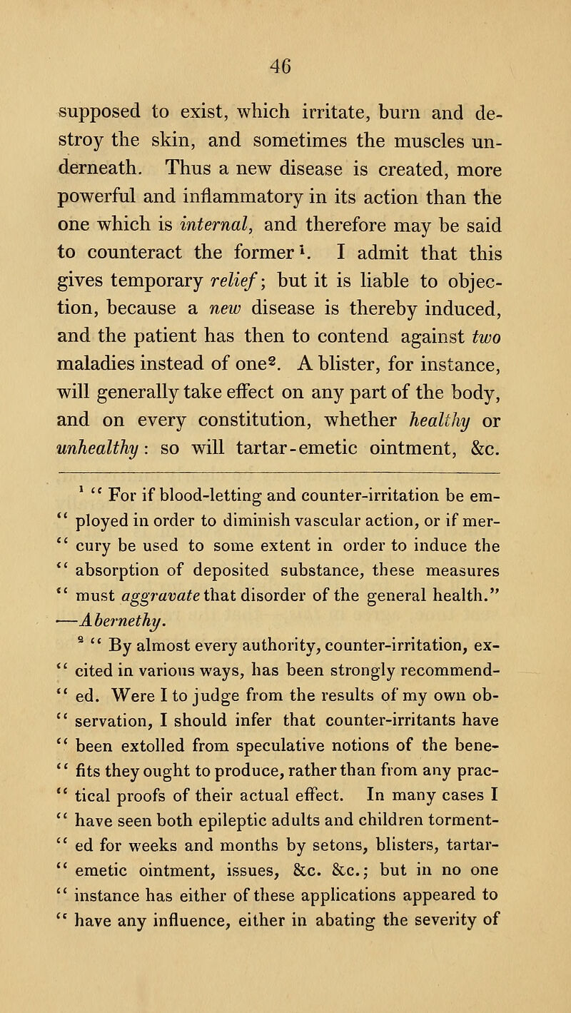 supposed to exist, which irritate, burn and de- stroy the skin, and sometimes the muscles un- derneath. Thus a new disease is created, more powerful and inflammatory in its action than the one which is internal, and therefore may be said to counteract the former*. I admit that this gives temporary relief; but it is liable to objec- tion, because a new disease is thereby induced, and the patient has then to contend against two maladies instead of one^, A blister, for instance, will generally take effect on any part of the body, and on every constitution, whether healthy or unhealthy: so will tartar-emetic ointment, &c. *  For if blood-letting and counter-irritation be em-  ployed in order to diminish vascular action, or if mer-  cury be used to some extent in order to induce the *' absorption of deposited substance, these measures *' must aggravfl^e that disorder of the general health. •—Abernethy. ^  By almost every authority, counter-irritation, ex- cited in various ways, has been strongly recommend- ed. Were I to judge from the results of my own ob- servation, I should infer that counter-irritants have been extolled from speculative notions of the bene- fits they ought to produce, rather than from any prac- tical proofs of their actual effect. In many cases I have seen both epileptic adults and children torment- ed for weeks and months by setons, blisters, tartar- emetic ointment, issues, &c. &c.; but in no one instance has either of these applications appeared to have any influence, either in abating the severity of
