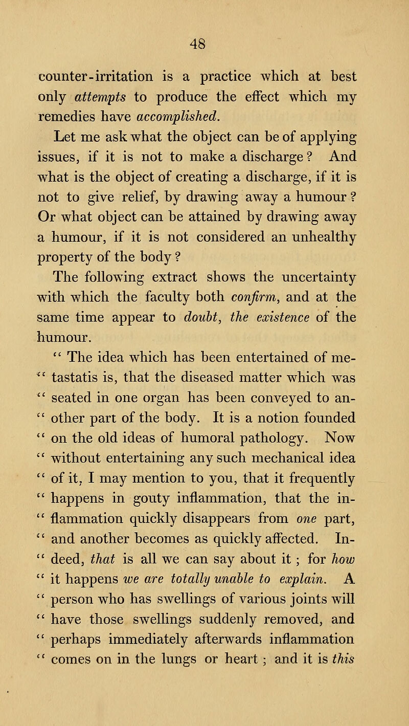 counter-irritation is a practice which at best only attempts to produce the effect which my remedies have accomplished. Let me ask what the object can be of applying issues, if it is not to make a discharge ? And what is the object of creating a discharge, if it is not to give relief, by drawing away a humour ? Or what object can be attained by drawing away a humour, if it is not considered an unhealthy property of the body ? The following extract shows the uncertainty with which the faculty both confirm, and at the same time appear to doubt, the existence of the humour.  The idea which has been entertained of me- *' tastatis is, that the diseased matter which was  seated in one organ has been conveyed to an-  other part of the body. It is a notion founded *' on the old ideas of humoral pathology. Now  without entertaining any such mechanical idea  of it, I may mention to you, that it frequently  happens in gouty inflammation, that the in-  flammation quickly disappears from one part,  and another becomes as quickly affected. In-  deed, that is all we can say about it; for how  it happens we are totally unable to explain. A  person who has swellings of various joints will  have those swellings suddenly removed, and  perhaps immediately afterwards inflammation  comes on in the lungs or heart; and it is this