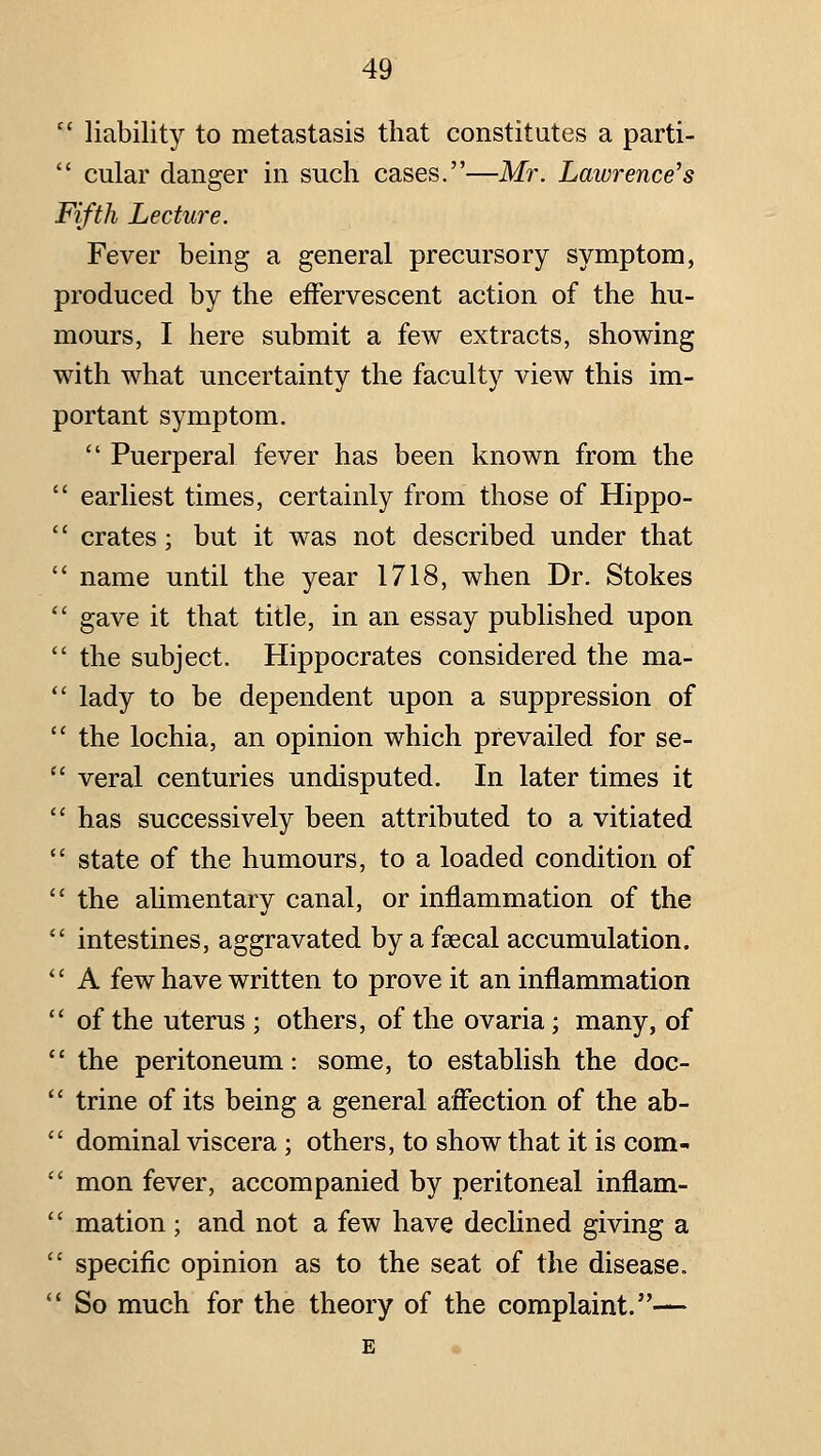 '' liability to metastasis that constitutes a parti-  cular danger in such cases.—Mr. Lawrence's Fifth Lecture. Fever being a general precursory symptom, produced by the effervescent action of the hu- mours, I here submit a few extracts, showing with what uncertainty the faculty view this im- portant symptom.  Puerperal fever has been known from the  earliest times, certainly from those of Hippo-  crates; but it was not described under that  name until the year 1718, when Dr. Stokes  gave it that title, in an essay published upon  the subject. Hippocrates considered the ma-  lady to be dependent upon a suppression of  the lochia, an opinion which prevailed for se-  veral centuries undisputed. In later times it  has successively been attributed to a vitiated  state of the humours, to a loaded condition of  the alimentary canal, or inflammation of the  intestines, aggravated by a fsecal accumulation. *' A few have written to prove it an inflammation  of the uterus ; others, of the ovaria; many, of  the peritoneum: some, to establish the doc-  trine of its being a general affection of the ab-  dominal viscera; others, to show that it is com-  mon fever, accompanied by peritoneal inflam-  mation ; and not a few have declined giving a  specific opinion as to the seat of the disease. *' So much for the theory of the complaint.—