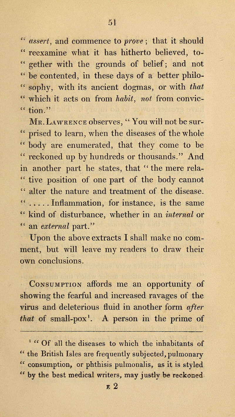 ' assert, and commence to prove; that it should ' reexamine what it has hitherto believed, to- ' gether with the grounds of belief; and not ' be contented, in these days of a better philo- ' sophy, with its ancient dogmas, or with that ' which it acts on from habit, not from convic- ' tion. Mr. Lawrence obsers'-es,  You will not be sur- ' prised to learn, when the diseases of the whole ' body are enumerated, that they come to be ' reckoned up by hundreds or thousands. And in another part he states, that  the mere rela- ' tive position of one part of the body cannot ' alter the nature and treatment of the disease. ' Inflammation, for instance, is the same ' kind of disturbance, whether in an internal or ' an external part. Upon the above extracts I shall make no com- ment, but will leave my readers to draw their own conclusions. Consumption affords me an opportunity of showing the fearful and increased ravages of the virus and deleterious fluid in another form after that of small-pox \ A person in the prime of *  Of all the diseases to which the inhabitants of  the British Isles are frequently subjected, pulmonary  consumption, or phthisis pulmonaHs, as it is styled  by the best medical writers, may justly be reckoned E 2