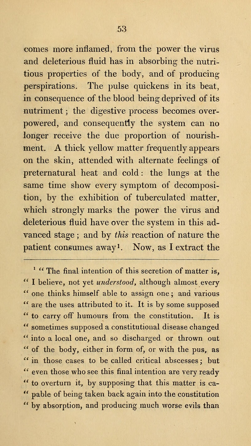 comes more inflamed, from the power the virus and deleterious fluid has in absorbing the nutri- tious properties of the body, and of producing perspirations. The pulse quickens in its beat, in consequence of the blood being deprived of its nutriment; the digestive process becomes over- powered, and consequently the system can no longer receive the due proportion of nourish- ment. A thick yellow matter frequently appears on the skin, attended with alternate feelings of preternatural heat and cold: the lungs at the same time show every symptom of decomposi- tion, by the exhibition of tuberculated matter, which strongly marks the power the virus and deleterious fluid have over the system in this ad- vanced stage; and by this reaction of nature the patient consumes away'. Now, as I extract the '  The final intention of this secretion of matter is,  I believe, not yet understood, although almost every *' one thinks himself able to assign one; and various  are the uses attributed to it. It is by some supposed  to carry off humours from the constitution. It is  sometimes supposed a constitutional disease changed  into a local one, and so discharged or thrown out  of the body, either in form of, or with the pus, as '* in those cases to be called critical abscesses; but '' even those who see this final intention are very ready  to overturn it, by supposing that this matter is ca-  pable of being taken back again into the constitution '* by absorption, and producing much worse evils than
