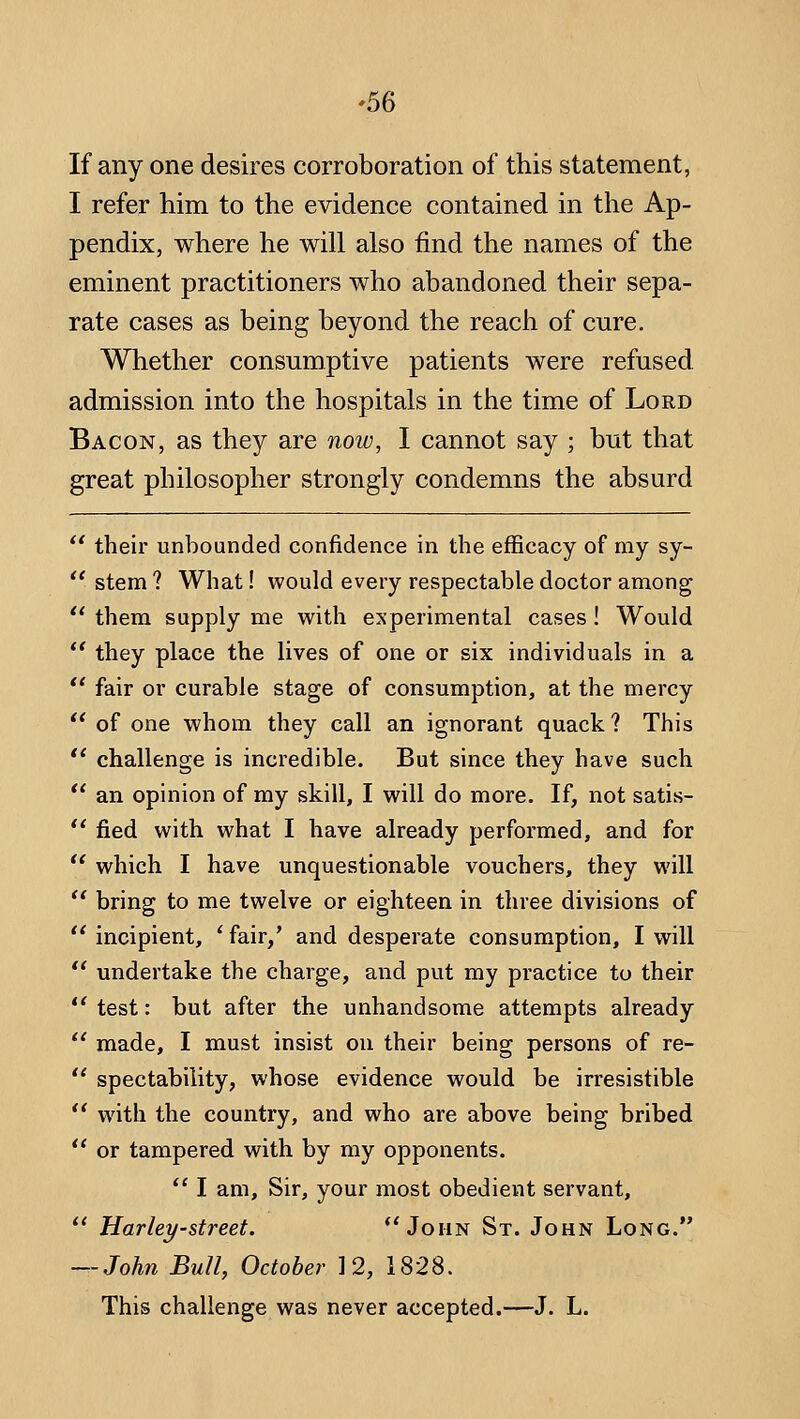 If any one desires corroboration of this statement, I refer him to the evidence contained in the Ap- pendix, where he will also find the names of the eminent practitioners who abandoned their sepa- rate cases as being beyond the reach of cure. Whether consumptive patients were refused admission into the hospitals in the time of Lord Bacon, as they are now, I cannot say ; but that great philosopher strongly condemns the absurd  theh' unbounded confidence in the efficacy of my sy-  stem ? What! would every respectable doctor among *' them supply me with experimental cases! Would  they place the lives of one or six individuals in a '* fair or curable stage of consumption, at the mercy '' of one whom they call an ignorant quack? This *' challenge is incredible. But since they have such '' an opinion of my skill, I will do more. If, not satis-  fied with what I have already performed, and for  which I have unquestionable vouchers, they will  bring to me twelve or eighteen in three divisions of  incipient, ' fair/ and desperate consumption, I will *' undertake the charge, and put my practice to their  test: but after the unhandsome attempts already  made, I must insist on their being persons of re-  spectability, whose evidence would be irresistible  wath the country, and who are above being bribed  or tampered with by my opponents. *' I am. Sir, your most obedient servant,  Harley-street. ** John St. John Long. — John Bull, October 12, 1828. This challenge was never accepted.—J. L.