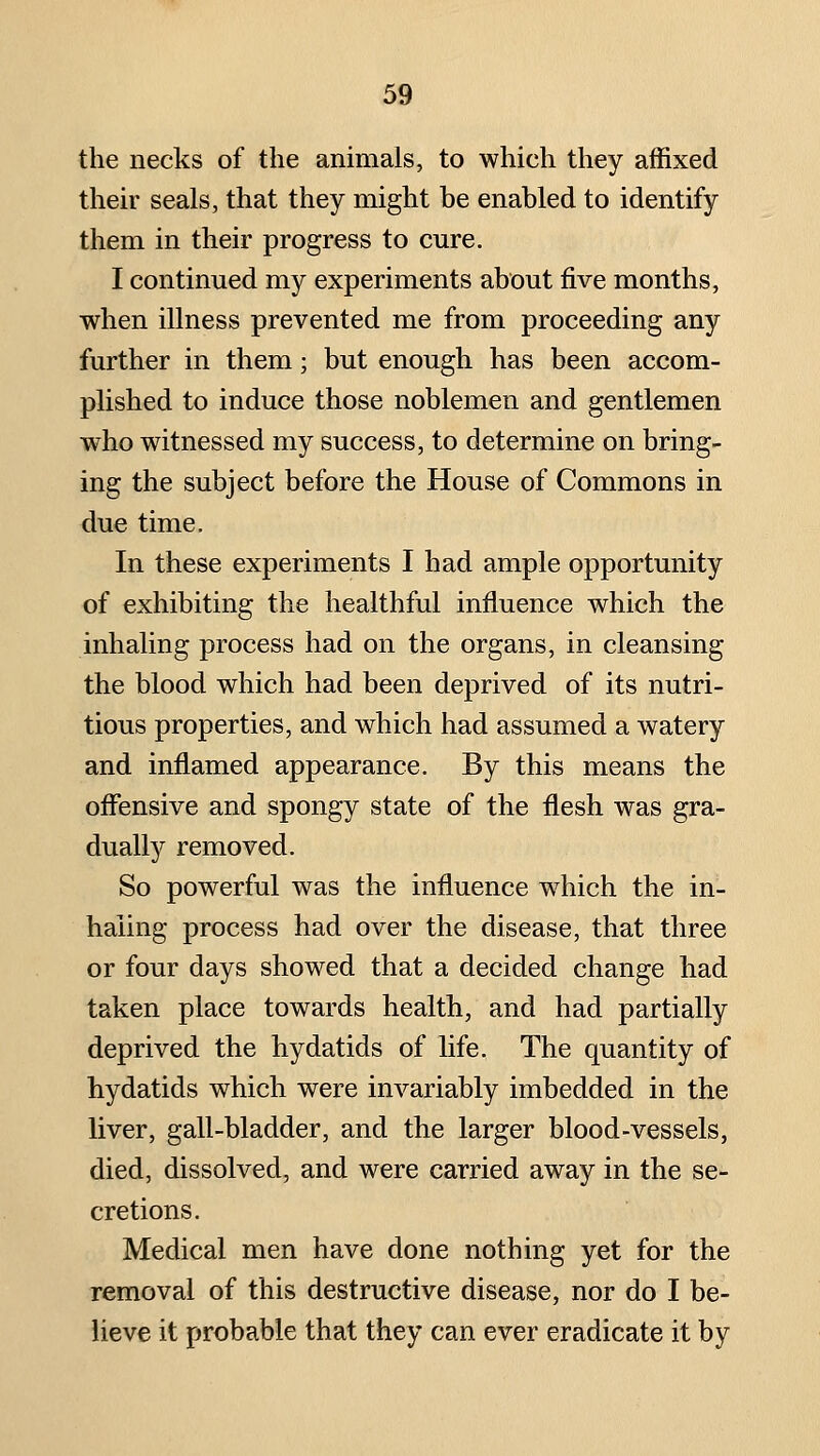 the necks of the animals, to which they affixed their seals, that they might be enabled to identify them in their progress to cure. I continued my experiments about five months, when illness prevented me from proceeding any further in them; but enough has been accom- plished to induce those noblemen and gentlemen who witnessed my success, to determine on bring- ing the subject before the House of Commons in due time. In these experiments I had ample opportunity of exhibiting the healthful influence which the inhaling process had on the organs, in cleansing the blood which had been deprived of its nutri- tious properties, and which had assumed a watery and inflamed appearance. By this means the offensive and spongy state of the flesh was gra- dually removed. So powerful was the influence which the in- haling process had over the disease, that three or four days showed that a decided change had taken place towards health, and had partially deprived the hydatids of life. The quantity of hydatids which were invariably imbedded in the liver, gall-bladder, and the larger blood-vessels, died, dissolved, and were carried away in the se- cretions. Medical men have done nothing yet for the removal of this destructive disease, nor do I be- lieve it probable that they can ever eradicate it by