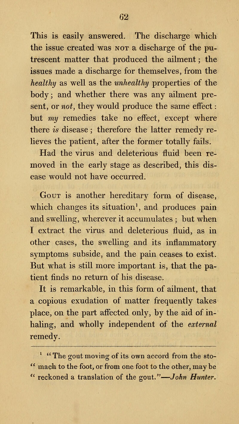 This is easily answered. The discharge which the issue created was not a discharge of the pu- trescent matter that produced the ailment; the issues made a discharge for themselves, from the healthy as well as the unhealthy properties of the body; and whether there was any ailment pre- sent, or not, they would produce the same effect: but my remedies take no effect, except where there is disease; therefore the latter remedy re- lieves the patient, after the former totally fails. Had the virus and deleterious fluid been re- moved in the early stage as described, this dis- ease would not have occurred. Gout is another hereditary form of disease, which changes its situation', and produces pain and swelling, wherever it accumulates ; but when I extract the virus and deleterious fluid, as in other cases, the swelling and its inflammatory symptoms subside, and the pain ceases to exist. But w^hat is still more important is, that the pa- tient finds no return of his disease. It is remarkable, in this form of ailment, that a copious exudation of matter frequently takes place, on the part affected only, by the aid of in- haling, and wholly independent of the external remedy. '  The o-out moving; of its own accord from the sto- mach to the foot, or from one foot to the other, may be reckoned a translation of the gout.—John Hunter.
