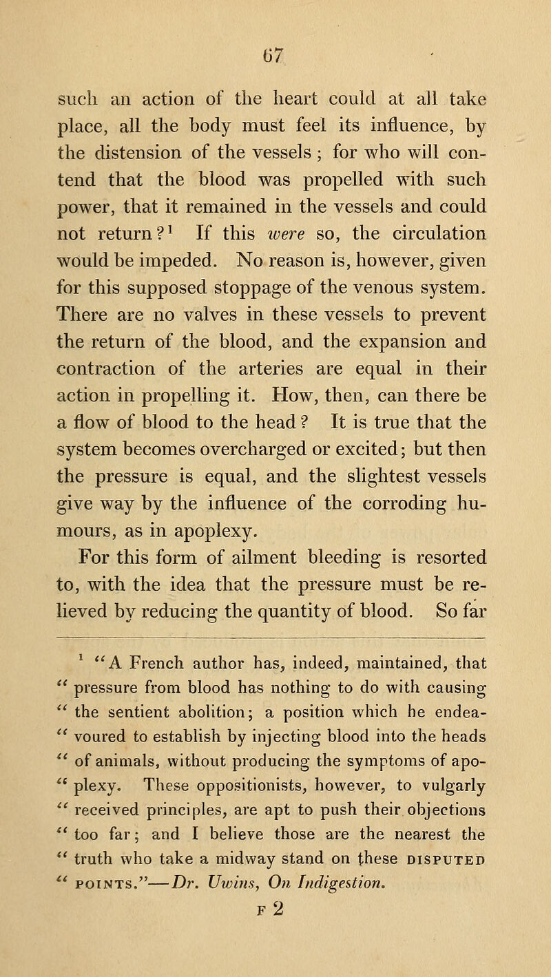 such an action of the heart could at all take place, all the body must feel its influence, by the distension of the vessels ; for who will con- tend that the blood was propelled with such power, that it remained in the vessels and could not return?' If this ivere so, the circulation would be impeded. No reason is, however, given for this supposed stoppage of the venous system. There are no valves in these vessels to prevent the return of the blood, and the expansion and contraction of the arteries are equal in their action in propelling it. How, then, can there be a flow of blood to the head ? It is true that the system becomes overcharged or excited; but then the pressure is equal, and the slightest vessels give way by the influence of the corroding hu- mours, as in apoplexy. For this form of ailment bleeding is resorted to, with the idea that the pressure must be re- lieved by reducing the quantity of blood. So far ' *'A French author has, indeed, maintained, that  pressure from blood has nothing to do with causing  the sentient abolition; a position which he endea- *' voured to establish by injecting blood into the heads *' of animals, without producing the symptoms of apo- '* plexy. These oppositionists, however, to vulgarly *' received principles, are apt to push their objections *' too far; and I believe those are the nearest the  truth who take a midway stand on these disputed '* POINTS.—Di\ Uwins, On Indigestion. f2