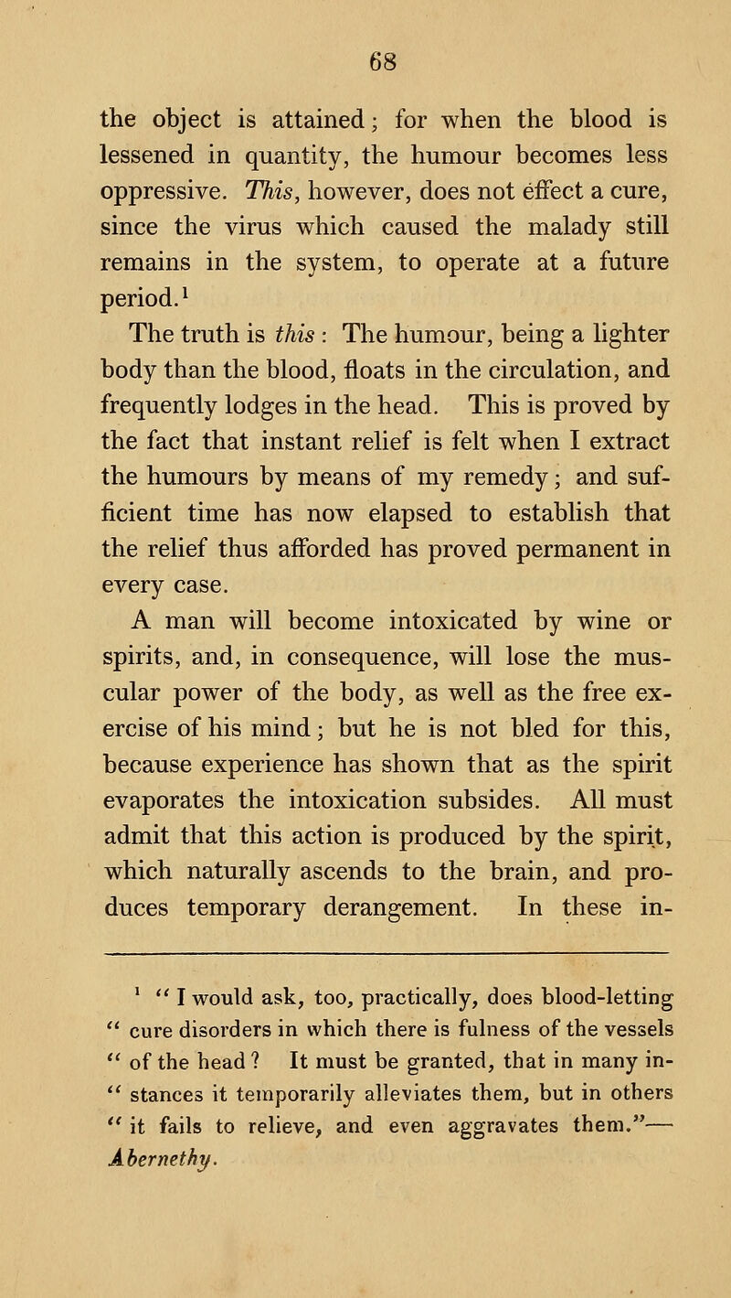 the object is attained; for when the blood is lessened in quantity, the humour becomes less oppressive. This, however, does not effect a cure, since the virus which caused the malady still remains in the system, to operate at a future period.^ The truth is this : The humour, being a lighter body than the blood, floats in the circulation, and frequently lodges in the head. This is proved by the fact that instant relief is felt when I extract the humours by means of my remedy; and suf- ficient time has now elapsed to establish that the relief thus afforded has proved permanent in every case. A man will become intoxicated by wine or spirits, and, in consequence, will lose the mus- cular power of the body, as well as the free ex- ercise of his mind; but he is not bled for this, because experience has shown that as the spirit evaporates the intoxication subsides. All must admit that this action is produced by the spirit, which naturally ascends to the brain, and pro- duces temporary derangement. In these in- '  I would ask, too, practically, does blood-letting  cure disorders in which there is fulness of the vessels  of the head ? It must be granted, that in many in- ** stances it temporarily alleviates them, but in others  it fails to relieve, and even aggravates them.— AbernethT/.