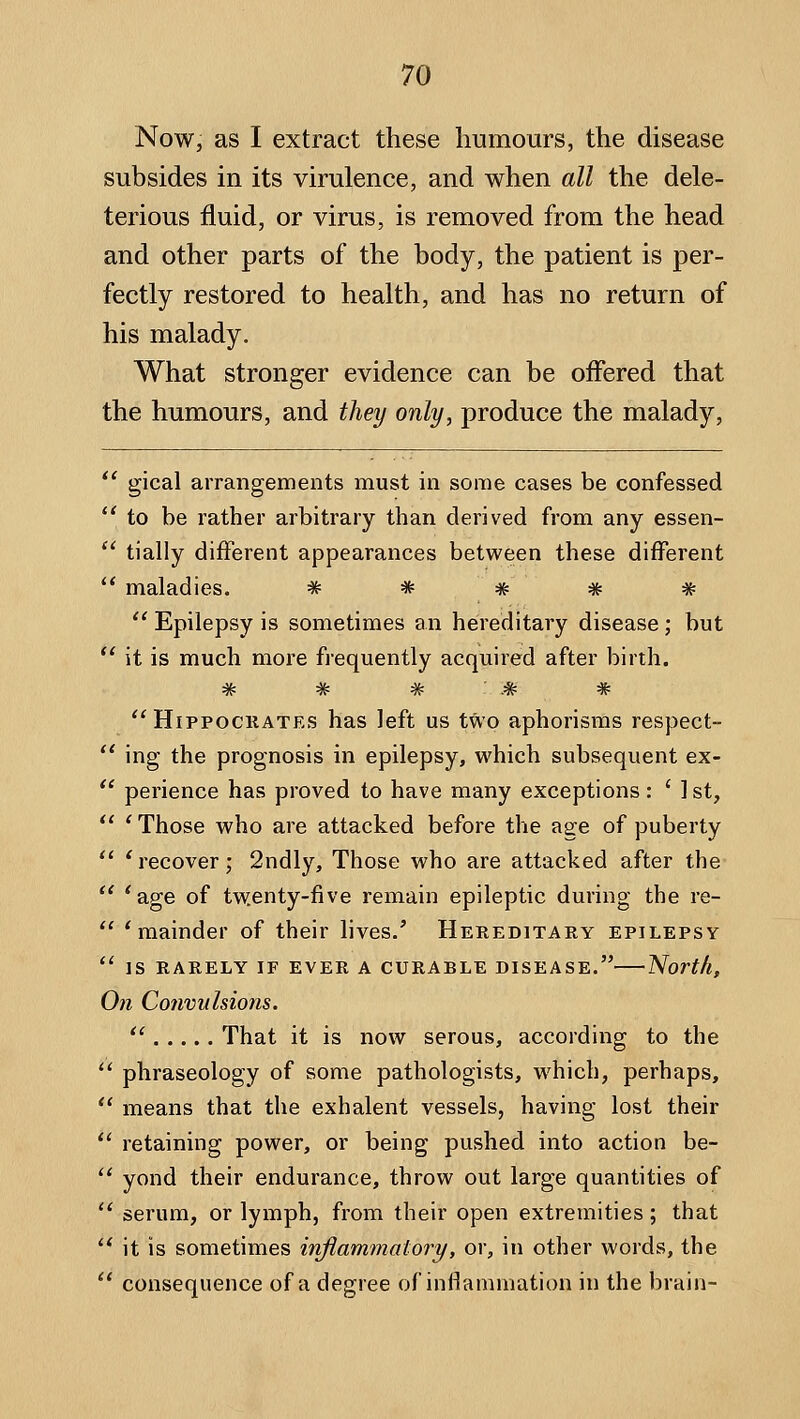 Now, as I extract these humours, the disease subsides in its virulence, and when all the dele- terious fluid, or virus, is removed from the head and other parts of the body, the patient is per- fectly restored to health, and has no return of his malady. What stronger evidence can be offered that the humours, and they only, produce the malady,  gical arrangements must in some cases be confessed to be rather arbitrary than derived from any essen-  tially different appearances between these different ** maladies. # * * * #  Epilepsy is sometimes an hereditary disease; but  it is much more frequently acquired after birth. W TV -•3v TV '^ HippociiATES has left us two aphorisms respect- *' ing the prognosis in epilepsy, which subsequent ex- '' perience has proved to have many exceptions: ' 1 st,  ' Those who are attacked before the age of puberty *' * recover; 2ndly, Those who are attacked after the  *age of twenty-five remain epileptic during the re-  * mainder of their lives.' Hereditary epilepsy  IS RARELY IF EVER A CURABLE DISEASE. North, On Convulsions.  That it is now serous, according to the *' phraseology of some pathologists, w^hich, perhaps,  means that the exhalent vessels, having lost their  retaining power, or being pushed into action be-  yond their endurance, throw out large quantities of  serum, or lymph, from their open extremities; that  it is sometimes inflammatory, or, in other words, the  consequence of a degree of inflammation in the brain-