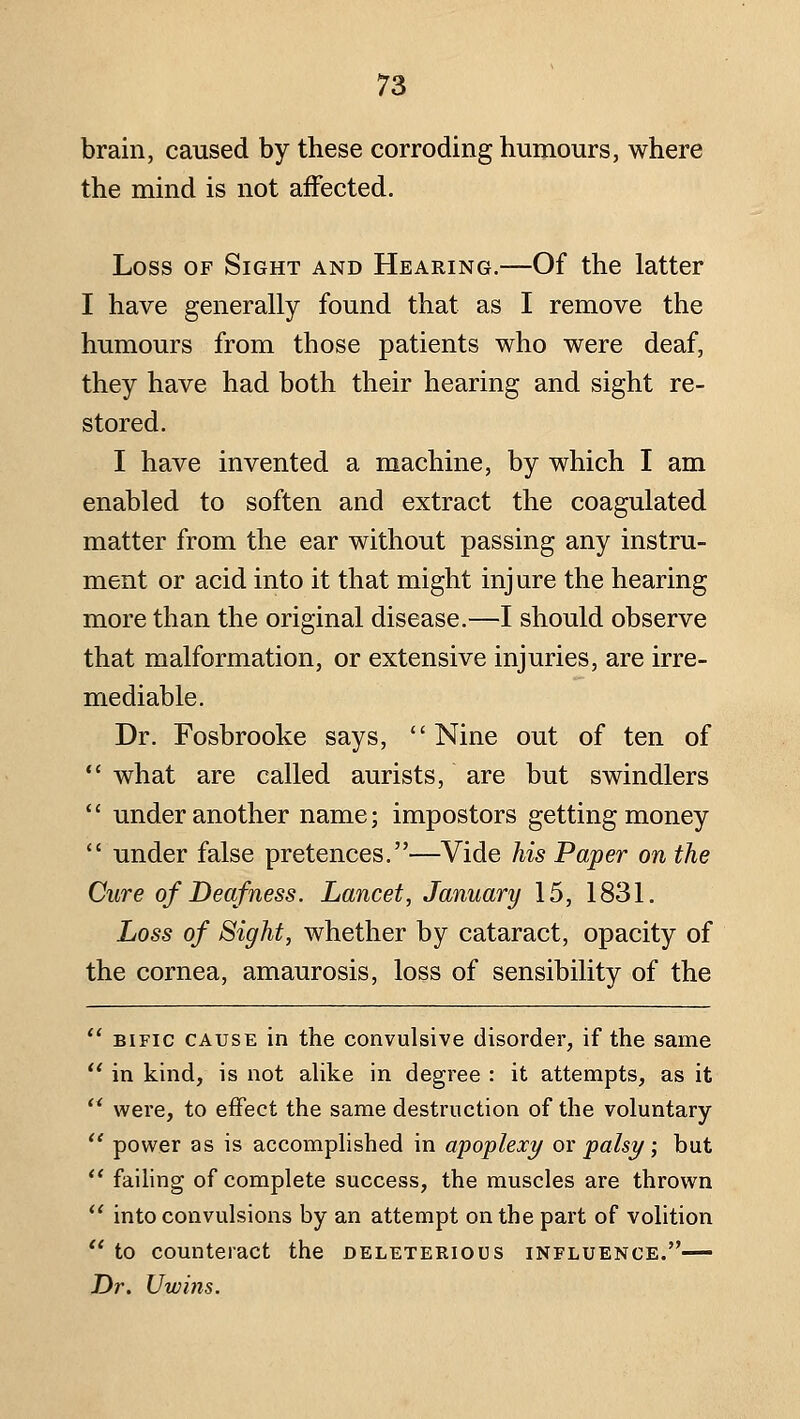 brain, caused by these corroding humours, where the mind is not affected. Loss OF Sight and Hearing.—Of the latter I have generally found that as I remove the humours from those patients who were deaf, they have had both their hearing and sight re- stored. I have invented a machine, by which I am enabled to soften and extract the coagulated matter from the ear without passing any instru- ment or acid into it that might injure the hearing more than the original disease.—I should observe that malformation, or extensive injuries, are irre- mediable. Dr. Fosbrooke says, Nine out of ten of  what are called aurists, are but swindlers  under another name; impostors getting money *' under false pretences.—Vide his Paper on the Cure of Deafness. Lancet, January 15, 1831. Loss of Sight, whether by cataract, opacity of the cornea, amaurosis, loss of sensibility of the  BiFic CAUSE in the convulsive disorder, if the same  in kind, is not alike in degree : it attempts, as it  were, to effect the same destruction of the voluntary  power as is accomplished in apoplexy ox palsy; but ** failing of complete success, the muscles are thrown *' into convulsions by an attempt on the part of volition  to counteract the deleterious influence.— Dr. Uwins.